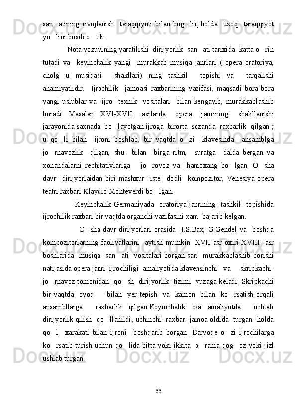 san atining   rivojlanish     taraqqiyoti   bilan   bog liq   holda     uzoq     taraqqiyot 
yo lini bosib o tdi.
 
            Nota yozuvining yaratilishi  dirijyorlik  san ati tarixida  katta o rin	
 
tutadi   va     keyinchalik   yangi     murakkab   musiqa   janrlari   (   opera   oratoriya,
cholg u   musiqasi     shakllari)   ning   tashkil     topishi   va     tarqalishi	

ahamiyatlidir.     Ijrochilik     jamoasi   raxbarining   vazifasi,   maqsadi   bora-bora
yangi   uslublar   va     ijro     texnik     vositalari     bilan   kengayib,   murakkablashib
boradi.   Masalan,   XVI-XVII     asrlarda     opera     janrining     shakllanishi
jarayonida saxnada  bo layotgan ijroga  birorta  sozanda  raxbarlik  qilgan ;	

u   qo li   bilan     ijroni   boshlab,   bir   vaqtda   o zi     klavesinda     ansamblga	
 
jo rnavozlik     qilgan,   shu     bilan     birga   ritm,     suratga     dalda   bergan   va	

xonandalarni   rechitativlariga       jo rovoz   va     hamoxang   bo lgan.   O sha	
  
davr     dirijyorlaidan   biri   mashxur     iste dodli     kompozitor,   Venesiya   opera	

teatri raxbari Klaydio Monteverdi bo lgan.	

                        Keyinchalik  Germaniyada    oratoriya  janrining     tashkil     topishida
ijrochilik raxbari bir vaqtda organchi vazifasini xam  bajarib kelgan. 
                          O sha   davr   dirijyorlari   orasida     I.S.Bax,   G.Gendel   va     boshqa	

kompozitorlarning   faoliyatlarini     aytish   mumkin.   XVII   asr   oxiri   XVIII     asr
boshlarida   musiqa   san ati   vositalari borgan sari   murakkablashib borishi	

natijasida opera janri  ijrochiligi  amaliyotida klavensinchi   va     skripkachi-
jo rnavoz tomonidan   qo sh   dirijyorlik   tizimi   yuzaga keladi. Skripkachi	
 
bir   vaqtda     oyoq          bilan    yer  tepish    va     kamon    bilan    ko rsatish  orqali	

ansambllarga     raxbarlik   qilgan.Keyinchalik   esa   amaliyotda     uchtali
dirijyorlik qilish   qo llanildi; uchinchi   raxbar   jamoa oldida   turgan   holda	

qo l     xarakati   bilan   ijroni     boshqarib   borgan.   Darvoqe   o zi   ijrochilarga	
 
ko rsatib turish uchun qo lida bitta yoki ikkita   o rama qog oz yoki jizl
   
ushlab turgan.
66 