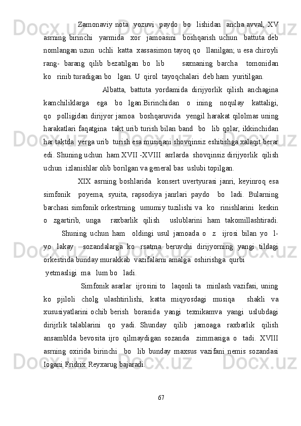                          Zamonaviy  nota    yozuvi    paydo    bo lishidan   ancha avval, XV
asrning   birinchi     yarmida     xor     jamoasini     boshqarish   uchun     battuta   deb
nomlangan uzun  uchli  katta  xassasimon tayoq qo llanilgan; u esa chiroyli	

rang-   barang   qilib   bezatilgan   bo lib         saxnaning   barcha     tomonidan	

ko rinib turadigan bo lgan. U  qirol  tayoqchalari  deb ham  yuritilgan.	
 
                            Albatta,   battuta   yordamida   dirijyorlik   qilish   anchagina
kamchiliklarga   ega   bo lgan.Birinchidan   o ining   noqulay   kattaligi,	
 
qo polligidan  dirijyor  jamoa    boshqaruvida    yengil  harakat  qilolmas uning	

harakatlari faqatgina   takt urib turish  bilan band   bo lib qolar, ikkinchidan	

har taktda  yerga urib  turish esa musiqani shovqinsiz eshitishga xalaqit berar
edi. Shuning uchun  ham XVII  - XVIII  asrlarda  shovqinsiz dirijyorlik  qilish
uchun  izlanishlar olib borilgan va general bas  uslubi topilgan.
                            XIX   asrning   boshlarida     konsert   uvertyurasi   janri,   keyinroq   esa
simfonik     poyema,   syuita,   rapsodiya   janrlari   paydo     bo ladi.   Bularning	

barchasi simfonik orkestrning   umumiy tuzilishi va   ko rinishlarini   keskin	

o zgartirib,   unga     raxbarlik   qilish     uslublarini   ham   takomillashtiradi.	

Shuning   uchun   ham     oldingi   usul   jamoada   o z     ijrosi   bilan   yo l-	
 
yo lakay     sozandalarga   ko rsatma   beruvchi   dirijyorning   yangi   tildagi	
 
orkestrida bunday murakkab  vazifalarni amalga  oshirishga  qurbi 
 yetmasligi  ma lum bo ladi.	
 
                               Simfonik asarlar   ijrosini to laqonli ta minlash vazifasi, uning	
 
ko pjiloli   cholg ulashtirilishi,   katta   miqyosdagi   musiqa     shakli   va	
 
xususiyatlarini ochib berish   borasida   yangi   texnikamva   yangi   uslubdagi
dirijrlik   talablarini     qo yadi.   Shunday     qilib     jamoaga     raxbarlik     qilish	

ansamblda   bevosita   ijro   qilmaydigan   sozanda     zimmasiga   o tadi.   XVIII	

asrning   oxirida   birinchi     bo lib   bunday   maxsus   vazifani   nemis   sozandasi	

Iogani Fridrix Reyxarug bajaradi.
67 