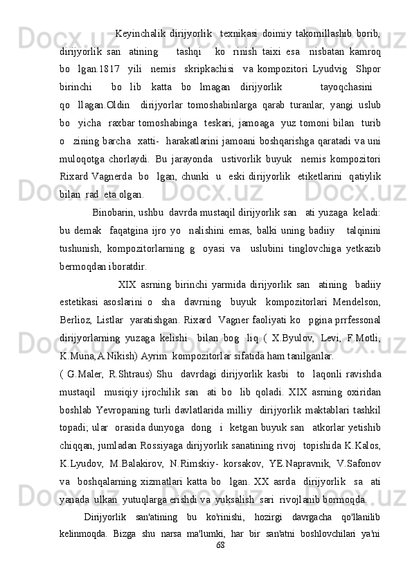                           Keyinchalik   dirijyorlik     texnikasi   doimiy   takomillashib   borib,
dirijyorlik   san atining     tashqi   ko rinish   taixi   esa     nisbatan   kamroq   
bo lgan.1817     yili     nemis     skripkachisi     va   kompozitori   Lyudvig     Shpor	

birinchi     bo lib   katta   bo lmagan   dirijyorlik       tayoqchasini	
   
qo llagan.Oldin     dirijyorlar   tomoshabinlarga   qarab   turanlar,   yangi   uslub	

bo yicha     raxbar   tomoshabinga     teskari,   jamoaga     yuz   tomoni   bilan     turib

o zining barcha   xatti-   harakatlarini jamoani boshqarishga qaratadi va uni

muloqotga   chorlaydi.   Bu   jarayonda     ustivorlik   buyuk     nemis   kompozitori
Rixard Vagnerda   bo lgan, chunki   u   eski dirijyorlik   etiketlarini   qatiylik	

bilan  rad  eta olgan. 
            Binobarin, ushbu  davrda mustaqil dirijyorlik san ati yuzaga  keladi:	

bu   demak     faqatgina   ijro   yo nalishini   emas,   balki   uning   badiiy       talqinini	

tushunish,   kompozitorlarning   g oyasi   va     uslubini   tinglovchiga   yetkazib	

bermoqdan iboratdir.
                            XIX   asrning   birinchi   yarmida   dirijyorlik   san atining     badiiy	

estetikasi   asoslarini   o sha     davrning     buyuk     kompozitorlari   Mendelson,	

Berlioz, Listlar   yaratishgan. Rixard   Vagner faoliyati ko pgina prrfessonal	

dirijyorlarning   yuzaga   kelishi     bilan   bog liq   (   X.Byulov,   Levi,   F.Motli,	

K.Muna,A.Nikish) Ayrim  kompozitorlar sifatida ham tanilganlar.
(   G.Maler,   R.Shtraus)   Shu     davrdagi   dirijyorlik   kasbi     to laqonli   ravishda	

mustaqil     musiqiy   ijrochilik   san ati   bo lib   qoladi.   XIX   asrning   oxiridan	
 
boshlab   Yevropaning   turli   davlatlarida   milliy     dirijyorlik   maktablari   tashkil
topadi; ular   orasida dunyoga   dong i   ketgan buyuk san atkorlar yetishib	
 
chiqqan, jumladan Rossiyaga dirijyorlik sanatining rivoj   topishida K.Kalos,
K.Lyudov,   M.Balakirov,   N.Rimskiy-   korsakov,   YE.Napravnik,   V.Safonov
va     boshqalarning   xizmatlari   katta   bo lgan.   XX   asrda     dirijyorlik     sa ati	
 
yanada  ulkan  yutuqlarga erishdi va  yuksalish  sari  rivojlanib bormoqda.
Dirijyorlik   san'atining   bu   ko'rinishi,   hozirgi   davrgacha   qo'llanilib
kelinmoqda.   Bizga   shu   narsa   ma'lumki,   har   bir   san'atni   boshlovchilari   ya'ni
68 