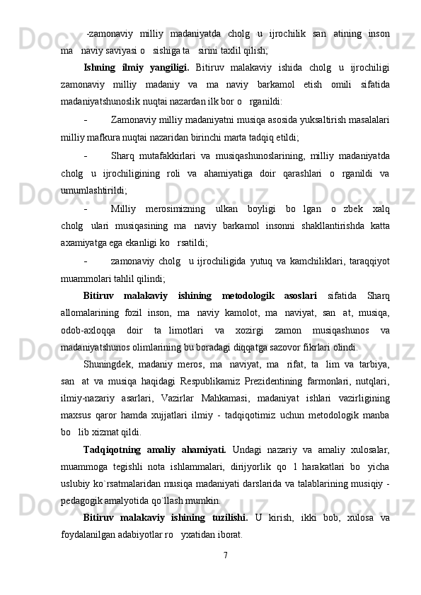 -zamonaviy   milliy   madaniyatda   cholg u   ijrochilik   san atining   inson 
ma naviy saviyasi o sishiga ta sirini taxlil qilish;	
  
Ishning   ilmiy   yangiligi.   Bitiruv   malakaviy   ishida   cholg u   ijrochiligi	

zamonaviy   milliy   madaniy   va   ma naviy   barkamol   etish   omili   sifatida	

madaniyatshunoslik nuqtai nazardan ilk bor o rganildi:	

- Zamonaviy milliy madaniyatni musiqa asosida yuksaltirish masalalari
milliy mafkura nuqtai nazaridan birinchi marta tadqiq etildi;
- Sharq   mutafakkirlari   va   musiqashunoslarining,   milliy   madaniyatda
cholg u   ijrochiligining   roli   va   ahamiyatiga   doir   qarashlari   o rganildi   va	
 
umumlashtirildi;
- Milliy   merosimizning   ulkan   boyligi   bo lgan   o zbek   xalq	
 
cholg ulari   musiqasining   ma naviy   barkamol   insonni   shakllantirishda   katta	
 
axamiyatga ega ekanligi ko rsatildi;	

- zamonaviy   cholg u   ijrochiligida   yutuq   va   kamchiliklari,   taraqqiyot	

muammolari tahlil qilindi;
Bitiruv   malakaviy   ishining   metodologik   asoslari   sifatida   Sharq
allomalarining   fozil   inson,   ma naviy   kamolot,   ma naviyat,   san at,   musiqa,	
  
odob-axloqqa   doir   ta limotlari   va   xozirgi   zamon   musiqashunos   va	

madaniyatshunos olimlarining bu boradagi diqqatga sazovor fikrlari olindi.
Shuningdek,   madaniy   meros,   ma naviyat,   ma rifat,   ta lim   va   tarbiya,	
  
san at   va   musiqa   haqidagi   Respublikamiz   Prezidentining   farmonlari,   nutqlari,	

ilmiy-nazariy   asarlari,   Vazirlar   Mahkamasi,   madaniyat   ishlari   vazirligining
maxsus   qaror   hamda   xujjatlari   ilmiy   -   tadqiqotimiz   uchun   metodologik   manba
bo lib xizmat qildi.

Tadqiqotning   amaliy   ahamiyati.   Undagi   nazariy   va   amaliy   xulosalar,
muammoga   tegishli   nota   ishlammalari,   dirijyorlik   qo l   harakatlari   bo yicha	
 
uslubiy ko`rsatmalaridan musiqa madaniyati darslarida va talablarining musiqiy -
pedagogik amalyotida qo`llash mumkin. 
Bitiruv   malakaviy   ishining   tuzilishi.   U   kirish,   ikki   bob,   xulosa   va
foydalanilgan adabiyotlar ro yxatidan iborat.	

7 