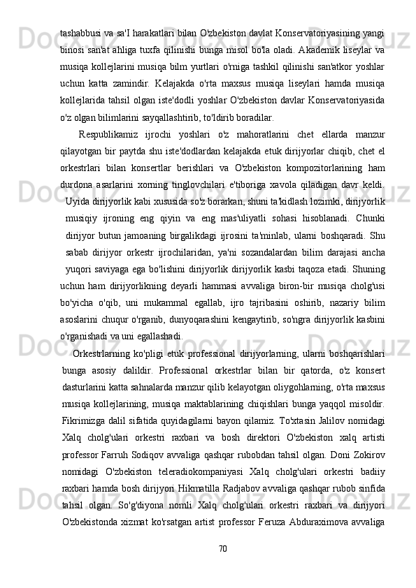tashabbusi va sa'I harakatlari bilan O'zbekiston davlat Konservatoriyasining yangi
binosi  san'at  ahliga tuxfa qilinishi  bunga misol  bo'la oladi. Akademik liseylar  va
musiqa kollejlarini musiqa bilm yurtlari o'rniga tashkil qilinishi san'atkor  yoshlar
uchun   katta   zamindir.   Kelajakda   o'rta   maxsus   musiqa   liseylari   hamda   musiqa
kollejlarida   tahsil   olgan   iste'dodli   yoshlar   O'zbekiston   davlar   Konservatoriyasida
o'z olgan bilimlarini sayqallashtirib, to'ldirib boradilar.
Respublikamiz   ijrochi   yoshlari   o'z   mahoratlarini   chet   ellarda   manzur
qilayotgan bir  paytda  shu iste'dodlardan  kelajakda etuk dirijyorlar  chiqib, chet  el
orkestrlari   bilan   konsertlar   berishlari   va   O'zbekiston   kompozitorlarining   ham
durdona   asarlarini   xorning   tinglovchilari   e'tiboriga   xavola   qiladigan   davr   keldi.
Uyida dirijyorlik kabi xususida so'z borarkan, shuni ta'kidlash lozimki, dirijyorlik
musiqiy   ijroning   eng   qiyin   va   eng   mas'uliyatli   sohasi   hisoblanadi.   Chunki
dirijyor   butun   jamoaning   birgalikdagi   ijrosini   ta'minlab,   ularni   boshqaradi.   Shu
sabab   dirijyor   orkestr   ijrochilaridan,   ya'ni   sozandalardan   bilim   darajasi   ancha
yuqori  saviyaga ega bo'lishini  dirijyorlik dirijyorlik kasbi  taqoza etadi. Shuning
uchun   ham   dirijyorlikning   deyarli   hammasi   avvaliga   biron-bir   musiqa   cholg'usi
bo'yicha   o'qib,   uni   mukammal   egallab,   ijro   tajribasini   oshirib,   nazariy   bilim
asoslarini chuqur o'rganib, dunyoqarashini kengaytirib, so'ngra dirijyorlik kasbini
o'rganishadi va uni egallashadi.
Orkestrlarning   ko'pligi   etuk   professional   dirijyorlarning,   ularni   boshqarishlari
bunga   asosiy   dalildir.   Professional   orkestrlar   bilan   bir   qatorda,   o'z   konsert
dasturlarini katta sahnalarda manzur qilib kelayotgan oliygohlarning, o'rta maxsus
musiqa   kollejlarining,   musiqa   maktablarining   chiqishlari   bunga   yaqqol   misoldir.
Fikrimizga dalil  sifatida quyidagilarni  bayon qilamiz. To'xtasin Jalilov  nomidagi
Xalq   cholg'ulari   orkestri   raxbari   va   bosh   direktori   O'zbekiston   xalq   artisti
professor  Farruh  Sodiqov avvaliga  qashqar   rubobdan  tahsil  olgan.  Doni  Zokirov
nomidagi   O'zbekiston   teleradiokompaniyasi   Xalq   cholg'ulari   orkestri   badiiy
raxbari hamda bosh dirijyori Hikmatilla Radjabov avvaliga qashqar rubob sinfida
tahsil   olgan.   So'g'diyona   nomli   Xalq   cholg'ulari   orkestri   raxbari   va   dirijyori
O'zbekistonda   xizmat   ko'rsatgan   artist   professor   Feruza   Abduraximova   avvaliga
70 