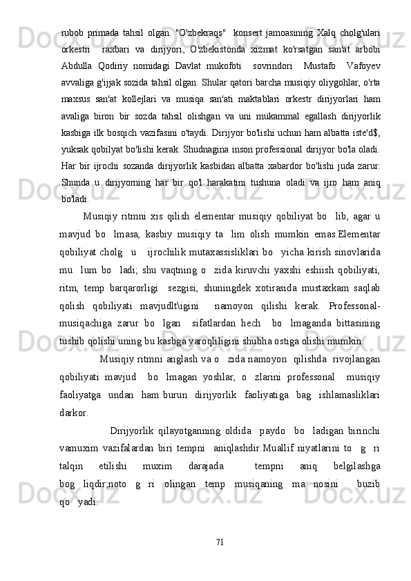 rubob   primada   tahsil   olgan.   "O'zbekraqs"     konsert   jamoasining   Xalq   cholg'ulari
orkestri     raxbari   va   dirijyori,   O'zbekistonda   xizmat   ko'rsatgan   san'at   arbobi
Abdulla   Qodiriy   nomidagi   Davlat   mukofoti     sovrindori     Mustafo     Vafoyev
avvaliga g'ijjak   sozida tahsil olgan. Shular qatori barcha musiqiy oliygohlar, o'rta
maxsus   san'at   kollejlari   va   musiqa   san'ati   maktablari   orkestr   dirijyorlari   ham
avaliga   biron   bir   sozda   tahsil   olishgan   va   uni   mukammal   egallash   dirijyorlik
kasbiga ilk bosqich vazifasini o'taydi. Dirijyor bo'lishi uchun ham albatta iste'd$,
yuksak qobilyat bo'lishi kerak. Shudnagina inson professional dirijyor bo'la oladi.
Har   bir   ijrochi   sozanda   dirijyorlik   kasbidan   albatta   xabardor   bo'lishi   juda   zarur.
Shunda   u   dirijyorning   har   bir   qo'l   harakatini   tushuna   oladi   va   ijro   ham   aniq
bo'ladi.
            Musiqiy   ritmni   xis   qilish   elementar   musiqiy   qobiliyat   bo lib,   agar   u
mavjud   bo lmasa,   kasbiy   musiqiy   ta lim   olish   mumkin   emas.Elementar	
 
qobiliyat cholg u  ijrochilik mutaxassisliklari bo yicha kirish sinovlarida	
  
mu lum   bo ladi;   shu   vaqtning   o zida   kiruvchi   yaxshi   eshiish   qobiliyati,	
  
ritm,   temp   barqarorligi     sezgisi,   shuningdek   xotirasida   mustaxkam   saqlab
qolish   qobiliyati   mavjudlt\igini     namoyon   qilishi   kerak.   Professonal-
musiqachiga   zarur   bo lgan     sifatlardan   hech     bo lmaganda   bittasining	
 
tushib qolishi uning bu kasbga yaroqliligini shubha ostiga olishi mumkin.
                       Musiqiy ritmni anglash va o zida namoyon   qilishda   rivojlangan	

qobiliyati   mavjud     bo lmagan   yoshlar,   o zlarini   professonal     musiqiy	
 
faoliyatga     undan     ham   burun     dirijyorlik     faoliyatiga     bag ishlamasliklari	

darkor.
                      Dirijyorlik   qilayotganning   oldida     paydo     bo ladigan   birinchi

vamuxim   vazifalardan   biri   tempni     aniqlashdir.Muallif   niyatlarini   to g ri	
 
talqin   etilishi   muxim   darajada     tempni   aniq   belgilashga
bog liqdir;noto g ri   olingan   temp   musiqaning   ma nosini     buzib	
   
qo yadi.

71 
