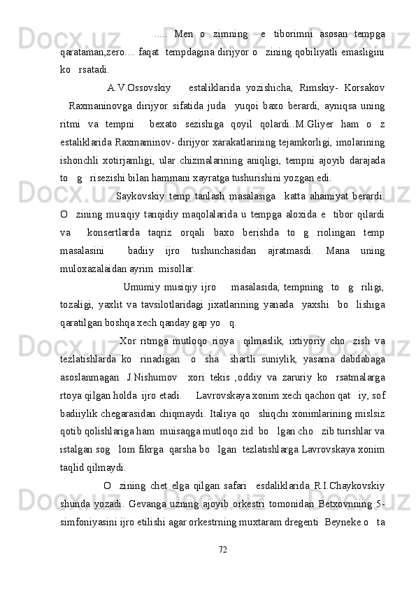                           .....   Men   o zimning     e tiborimni   asosan   tempga  
qarataman,zero.... faqat   tempdagina dirijyor o zining qobiliyatli emasligini	

ko rsatadi.	

                A.V.Ossovskiy       estaliklarida   yozishicha,   Rimskiy-   Korsakov
Raxmaninovga   dirijyor   sifatida   juda     yuqoi   baxo   berardi,   ayniqsa   uning	

ritmi   va   tempni     bexato   sezishiga   qoyil   qolardi..M.Gliyer   ham   o z	

estaliklarida Raxmaminov- dirijyor xarakatlarining tejamkorligi, imolarining
ishonchli   xotirjamligi,   ular   chizmalarining   aniqligi,   tempni   ajoyib   darajada
to g risezishi bilan hammani xayratga tushurishini yozgan edi.	
 
                        Saykovskiy   temp   tanlash   masalasiga     katta   ahamiyat   berardi.
O zining   musiqiy   tanqidiy   maqolalarida   u   tempga   aloxida   e tibor   qilardi
 
va     konsertlarda   taqriz   orqali   baxo   berishda   to g riolingan   temp	
 
masalasini     badiiy   ijro   tushunchasidan   ajratmasdi.   Mana   uning
muloxazalaidan ayrim  misollar.
                            Umumiy   musiqiy   ijro         masalasida,   tempning     to g riligi,	
  
tozaligi,   yaxlit   va   tavsilotlaridagi   jixatlarining   yanada     yaxshi     bo lishiga	

qaratilgan boshqa xech qanday gap yo q.	

                      Xor   ritmga   mutloqo   rioya     qilmaslik,   ixtiyoriy   cho zish   va	
 
tezlatishlarda   ko rinadigan     o sha     shartli   suniylik,   yasama   dabdabaga	
 
asoslanmagan.   J.Nishumov     xori   tekis   ,oddiy   va   zaruriy   ko rsatmalarga	

rtoya qilgan holda  ijro etadi.   Lavrovskaya xonim xech qachon qat iy, sof	
 
badiiylik chegarasidan chiqmaydi. Italiya qo shiqchi xonimlarining mislsiz	

qotib qolishlariga ham  muisaqga mutloqo zid  bo lgan cho zib turishlar va	
 
istalgan sog lom fikrga  qarsha bo lgan  tezlatishlarga Lavrovskaya xonim	
 
taqlid qilmaydi.
                    O zining   chet   elga   qilgan   safari     esdaliklarida   R.I.Chaykovskiy

shunda   yozadi.   Gevanga   uzning   ajoyib   orkestri   tomonidan   Betxovnning   5-
simfoniyasini ijro etilishi agar orkestrning muxtaram dregenti  Beyneke o ta	

72 