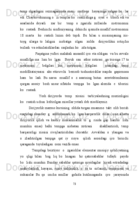 temp   olganligini   sezmaganimda   meni     mutloqo     hayajonga   solgan   bo lar
edi. Chaykovskinning o zi templar ko rsatilishiga g oyat  e tiborli edi va	
   
asarlarida   deyarli     xar   bir     temp   o zgarishi   xollarida     metronomni	

ko rsatadi. Beshinchi simfoniyaning   ikkinchi qismida muallif metronomni	

18   marta     ko rsatish   lozim   deb   topdi.   Bu   bilan   u   musimqaning   xis-	

tuyg ularga   to laligini     inobatga     olgan     xolda     dirijyorlikni   ortiqcha	
 
tezlash  va sekinlatishlardan  saqlashni ko zda tutgan.	

                         Faqatgina yufori malakali ansambl ijro eta oldigan   va bu avvalo
muallifga ma lum bo lgan  Buyuk   san atkor xotirasi ga triosiga 17 ta	
    
metronom     belgilari   bor,   metronom   belgilari     orasidagi   temp
modifikatsiyasini    aks  ettiruvchi    bexisob  tushuntirishlar  xaqida    gapirmasa
ham     bo ladi.   Bu   narsa     muallif   o z   asarining   butun     arxetektonikasini	
 
qurgan   asosiy     bosh   unsur   sifatida     tempga     bo lgan   aloxida     e tiborini	
 
ko rsatadi.	

                      Yosh   dirijyorda     temp     xissini     tarbi yal ashning   muximligini
ko rsatish uchun  keltirilgan misollar yetarli deb xisoblaymiz.

         Dirijyorlik maxsus kursining  oldida turgan muammo  takt  olib borish
vaqtidagi shunday  g amtushunarli bo lgan barqarorlik  emas ( usiz albatta	
 
dirijyorlik   qilish   va   kasbiy   mukammallik   to g risida   gap   hambo lishi	
  
mumkin   emas)   balki   tempga   nisbatan   xotirani       shakllantirish,   temp
barqarorligi   xissini   rivojlantirishdan   iboratdir.   Avvaldan   o ylangan   va	

o zlashtirilgan     tempga     qat iy     rioya       qilish     asosidagi     ijro     birinchi	
 
qaraganda  tuyuladigan  oson vazifa emas.
                  Tempdagi   beixtiyor     o zgarishlar   elementar   musiqiy   qobiliyatning	

yo qligi   bilan     bog liq   bo lmagan     bir   qatorsabablar     tufayli     paydo	
  
bo lishi   mumkin   Bunday   sabablar   qatoriga   quyidagilar     kiradi:estradadagi

asabiylashish,   hayajon,   ruxiy   tushkunlik,   o ta   ta sirlanish,   temprment   va	
 
xokazolar   Bu   qo imcha   omillar     gohida   kutilmaganda     ijro     jarayonida	

73 