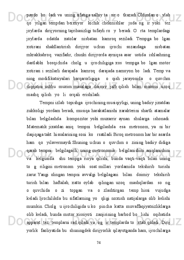 paydo  bo ladi va  uning sifatiga salbiy ta sir o tkazadi.Oldindan o ylab   
qo yilgan   tempdan   beixtiyor     kichik   chekinishlar     juda   og ir   yoki     tez	
 
joylarda   dirijyorning tajribasizligi tufayli ro y   beradi. O rta   templardagi	
 
joylarda     odatda     xatolar     nisbatan     kamroq   seziladi.   Tempga   bo lgan	

xotirani   shakllantirish   dirijyor   uchun   ijrochi   sozandaga     nisbatan
mkrakkabroq    vazifadir,  chunki  dirijyorda  ayniqsa   asar    ustida    ishlashning
dastlabki     bosqichida     cholg u     ijrochiligiga   xos     tempga   bo lgan   motor	
 
xotirasi   i   sezilarli   darajada     kamroq     darajada   namoyon   bo ladi.   Temp   va	

ning   modifikatsiyalari   barqarorligiga     o qish   jarayonida     o quvchm	
 
diqqatini ushbu   muxim masalaga   doimiy   jalb qilish   bilan   maxsus   uzoq
mashq  qilish   yo li   orqali  erishiladi.	

          Tempni izlab  topishga  ijrochining musiqiyligi, uning badiiy jixatdan
zukkoligi   yordam   beradi,   musiqa   harakatlanishi   xarakterini   shartli   atamalar
bilan     belgilashda       kompozitor   yoki   muxarrir   aynan     shularga     ishonadi.
Matematik   jixatdan   aniq     tempni     belgilashda     esa     metronom,   ya ni   bir	

daqiqaga takt  hissalarining soni  ko rsatiladi.Biroq metronom har bir asarda	

ham     qo yilavermaydi.Shuning   uchun   o quvchm   o zining   badiiy   didiga	
  
qarab   tempni     belgilagach,   uning   metronomik     belgilanishini   aniqlanishini
va     kelgusida     shu   tempga   rioya   qilishi,   bunda   vaqti-vaqti   bilan   uning
to g riligini   metronom     yoki     soat   millari     yordamida     tekshirib     turishi	
 
zarur.Yangi   olingan   tempni   avvalgi   belgilagani     bilan     doimiy     tekshirib
turish   bilan     haftalab,   xatto   oylab     qilingan   uzoq     mashqlardan     so ng	

o quvchida     o zi     topgan     va     o zlashtirgan     temp   hissi     vujudga	
  
keladi.Ijrochilikda   bu   sifatlarning   yo qligi   noxush   natijalarga   olib   kelishi	

mumkin. Cholg u ijrochiligida u ko pincha  katta  muvaffaqiyatsizliklarga	
 
olib   keladi,   bunda   motor   xissiyoti     zanjirining   barbod   bo lishi     oqibatida	

apparat   tez   templarni rad qiladi va   og ir templarda to xtab qoladi. Dirij	
 
yorlik   faoliyatida bu   shuningdek dirijyorlik qilayotganda ham, ijrochilarga
74 