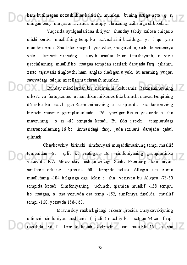 ham   kutilmagan   noxushliklar   keltirishi   mumkin,     buning   ustiga   noto g ri 
olingan temp  muqarrar ravishda  musiqiy  obrazning uzilishiga olib keladi.
                      Yuqorida   aytilganlaridan   dirijyor     shunday   tabiiy   xulosa   chiqarib
olishi   kerak:     muallifning   temp   ko rsatmalarini   buzishiga     yo l   qo yish	
  
mumkin   emas.   Shu   bilan   magnit     yozuvlari,   magnitofon,   radio,televideniya
yoki     konsert   ijrosidagi     ajoyib   asarlar   bilan   tanishayotib,   u   yirik
ijrochilarning   muallif ko rsatgan tempdan sezilarli darajada farq   qilishini	

xatto  tajrivasiz tinglovchi ham  anglab oladigan u yoki  bu asarning  yuqori
saviyadagi  talqini misollarini uchratish mumkin. 
                         Bunday misollardan bir   nechtasini   keltiramiz. Raxmaminovning
orkestr va  fortopianino  uchun ikkinchi konsertida birinchi mavzu tempining
66   qilib   ko rsatil-   gan.Raxmaminovning   o zi   ijrosida     esa   konsertning	
 
birinchi   mavzusi   gramplastinkada   -   76     yozilgan.Rixter   yozuvida   o sha	

mavzuning     o zi   -60   tempida   ketadi.   Bu   ikki   ijrochi     templaridagi	

metronomlarning   16   bo linmasidagi     farqi     juda   sezilarli     darajada     qabul	

qilinadi.
                     Chaykovskiy   birinchi   simfoniyasi muqaddimasining tempi muallif
tomonidan   -80     qilib   ko rsatilgan.   Bu     simfoniyaning   gramplastinka	

yozuvida     E.A.   Miravnskiy   boshqaruvidagi     Sankt-   Peterburg   filarmoniyasi
simfonik   orkestri     ijrosida   -60     tempida   ketadi.   Allegro   son   anima
muallifning   -104   belgisiga   ega,   lekin   o sha     yozuvda   bu   Allegro   -76-80	

tempida   ketadi.   Simfoniyaning     uchinchi   qismida   muallif   -138   tempni
ko rsatgan,   o sha   yozuvda   esa   temp   -152,   simfoniya   finalida     muallif	
 
tempi -120, yozuvda 156-160. 
                              Mravinskiy   raxbarligidagi   orkestr   ijrosida   Chaykovskiyning
oltinchi     simfoniyasi   boshlanishi(   ajadio)   mualliy   ko rsatgan   54dan     farqli	

ravishda   -36-40     tempda   ketadi.   Uchinchi     qism   muallifda152,   o sha	

75 