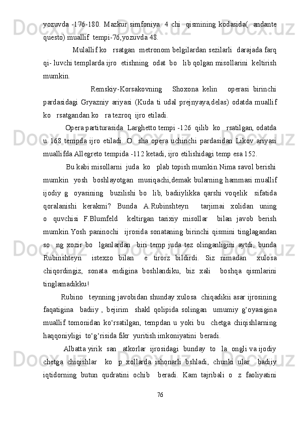 yozuvda -176-180. Mazkur simfoniya    4  chi   qismining kodasida(    andante
questo) muallif  tempi-76,yozuvda   48.
                   Mulallif ko rsatgan  metronom belgilardan sezilarli  darajada farq
qi -  luvchi templarda ijro  etishning  odat  bo lib qolgan misollarini  keltirish	

mumkin.
                        Remskiy-Korsakovning   Shoxona   kelin   operasi   birinchi	
 
pardasidagi   Gryazniy   ariyasi   (Kuda   ti   udal   prejnyaya,delas)   odatda   muallif
ko rsatgandan ko ra tezroq  ijro etiladi. 	
 
           Opera partiturasida  Larghetto tempi -126  qilib  ko rsatilgan, odatda	

u   168   tempda   ijro   etiladi.   O sha   opera   uchinchi   pardasidan   Likov   ariyasi	

muallifda Allegreto tempida -112 ketadi, ijro etilishidagi temp esa 152.
           Bu kabi misollarni  juda  ko plab topish mumkin.Nima savol berishi	

mumkin   yosh   boshlayotgan   musiqachi,demak bularning hammasi muallif
ijodiy   g oyasining     buzilishi   bo lib,   badiiylikka   qarshi   voqelik     sifatida	
 
qoralanishi   kerakmi?   Bunda   A.Rubinshteyn     tarjimai   xolidan   uning
o quvchisi   F.Blumfeld     keltirgan   tarixiy   misollar     bilan   javob   berish	

mumkin.Yosh   paninochi     ijrosida   sonataning   birinchi   qismini   tinglagandan
so ng   xozir   bo lganlardan     biri   temp   juda   tez   olinganligini   aytdi,   bunda
 
Rubinshteyn     istexzo   bilan     e tirorz   bildirdi. Siz   nimadan     xulosa	
 
chiqordingiz,   sonata   endigina   boshlandiku,   biz   xali     boshqa   qismlarini
tinglamadikku!
         Rubino teynning javobidan shunday xulosa  chiqadikii asar ijrosining	

faqatigina     bаdiiy   ,   bejirim     shakl   qolipida   solingan     umumiy   g‘oyasigina
muallif   tomonidan   ko‘rsatilgan,   tempdan   u   yoki   bu     chetga   chiqishlarning
haqqoniyligi  to‘g‘risida fikr  yuritish imkoniyatini  beradi.
          Albatta yirik  san atkorlar  ijrosidagi  bunday  to la  ongli va ijodiy	
 
chetga   chiqishlar     ko p   xollarda   ishonarli   bshladi,   chunki   ular     badiiy

iqtidorning   butun   qudratini   ochib     beradi.   Kam   tajribali   o z   faoliyatini	

76 