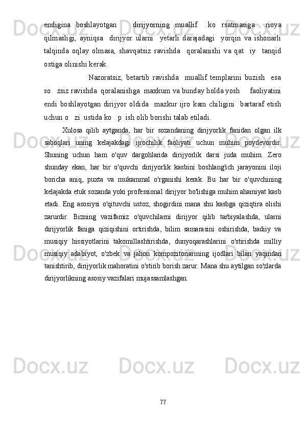 endigina   boshlayotgan       dirijyorning   muallif     ko rsatmasiga     rioya
qilmasligi,   ayniqsa     dirijyor   ularni     yetarli   darajadagi     yorqin   va   ishonarli
talqinda   oqlay   olmasa,   shavqatsiz   ravishda     qoralanishi   va   qat iy     tanqid	

ostiga olinishi kerak.
                            Nazoratsiz,   betartib   ravishda     muallif   templarini   buzish     esa
so zsiz ravishda  qoralanishga  maxkum va bunday holda yosh     faoliyatini	

endi   boshlayotgan   dirijyor   oldida     mazkur   ijro   kam   chiligini     bartaraf   etish
uchun o zi  ustida ko p  ish olib borishi talab etiladi.	
 
Xulosa   qilib   aytganda,   har   bir   sozandaning   dirijyorlik   fanidan   olgan   ilk
saboqlari   uning   kelajakdagi   ijrochilik   faoliyati   uchun   muhim   poydevordir.
Shuning   uchun   ham   o'quv   dargohlarida   dirijyorlik   darsi   juda   muhim.   Zero
shunday   ekan,   har   bir   o'quvchi   dirijyorlik   kasbini   boshlang'ich   jarayonini   iloji
boricha   aniq,   puxta   va   mukammal   o'rganishi   kerak.   Bu   har   bir   o'quvchining
kelajakda etuk sozanda yoki professional dirijyor bo'lishiga muhim ahamiyat kasb
etadi.   Eng   asosiysi   o'qituvchi   ustoz,   shogirdini   mana   shu   kasbga   qiziqtira   olishi
zarurdir.   Bizning   vazifamiz   o'quvchilarni   dirijyor   qilib   tarbiyalashda,   ularni
dirijyorlik   faniga   qiziqishini   ortirishda,   bilim   samarasini   oshirishda,   badiiy   va
musiqiy   hissiyotlarini   takomillashtirishda,   dunyoqarashlarini   o'stirishda   milliy
musiqiy   adabiyot,   o'zbek   va   jahon   kompozitoriarining   ijodlari   bilan   yaqindan
tanishtirib, dirijyorlik mahoratini o'stirib borish zarur. Mana shu aytilgan so'zlarda
dirijyorlikning asosiy vazifalari mujassamlashgan. 
77 