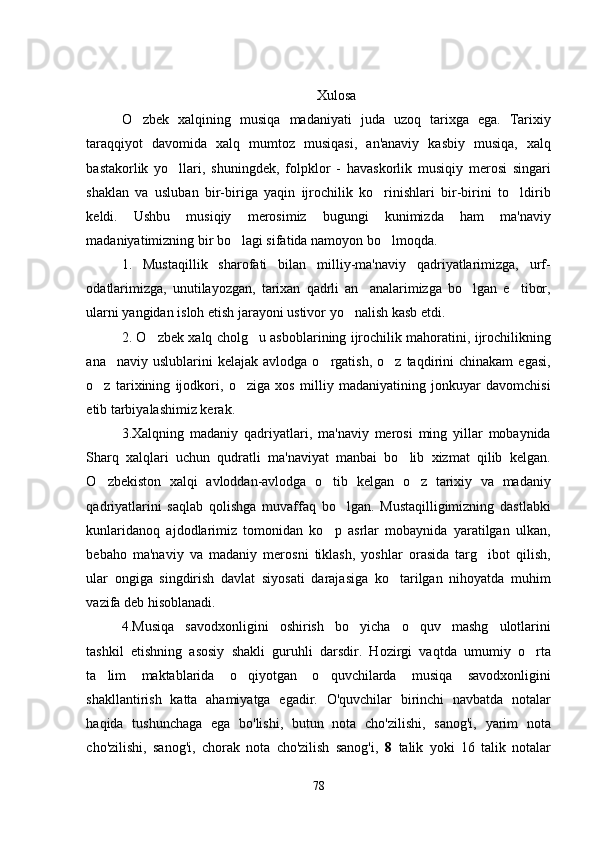 Xulosa
O zbek   xalqining   musiqa   madaniyati   juda   uzoq   tarixga   ega.   Tarixiy
taraqqiyot   davomida   xalq   mumtoz   musiqasi,   an'anaviy   kasbiy   musiqa,   xalq
bastakorlik   yo llari,   shuningdek,   folpk	
 lor   -   havaskorlik   musiqiy   merosi   singari
shaklan   va   usluban   bir-biriga   yaqin   ijrochilik   ko rinishlari   bir-birini   to ldirib	
 
keldi.   Ushbu   musiqiy   merosimiz   bugungi   kunimizda   ham   ma'naviy
madaniyatimizning bir bo lagi sifatida namoyon bo lmoqda. 	
 
1.   Mustaqillik   sharofati   bilan   milliy-ma'naviy   qadriyatlarimizga,   urf-
odatlarimizga,   unutilayozgan,   tarixan   qadrli   an analarimizga   bo lgan   e tibor,	
  
ularni yangidan isloh etish jarayoni ustivor yo nalish kasb etdi. 	

2. O zbek xalq cholg u asboblarining ijrochilik mahoratini, ijrochilikning	
 
ana naviy  uslublarini  kelajak  avlodga   o rgatish,   o z  taqdirini  chinakam   egasi,	
  
o z   tarixining   ijodkori,   o ziga   xos   milliy   madaniyatining   jonkuyar   davomchisi	
 
etib tarbiyalashimiz kerak.
3.Xalqning   madaniy   qadriyatlari,   ma'naviy   merosi   ming   yillar   mobaynida
Sharq   xalqlari   uchun   qudratli   ma'naviyat   manbai   bo lib   xizmat   qilib   kelgan.	

O zbekiston   xalqi   avloddan-avlodga   o tib   kelgan   o z   tarixiy   va   madaniy	
  
qadriyatlarini   saqlab   qolishga   muvaffaq   bo lgan.   Mustaqilligimizning   dastlabki	

kunlaridanoq   ajdodlarimiz   tomonidan   ko p   asrlar   mobaynida   yaratilgan   ulkan,	

bebaho   ma'naviy   va   madaniy   merosni   tiklash,   yoshlar   orasida   targ ibot   qilish,	

ular   ongiga   singdirish   davlat   siyosati   darajasiga   ko tarilgan   nihoyatda   muhim	

vazifa deb hisoblanadi. 
4. Musiqa   savodxonligini   oshirish   bo yicha   o quv   mashg ulotlarini	
  
tashkil   etishning   asosiy   shakli   guruhli   darsdir.   Hozirgi   vaqtda   umumiy   o rta	

ta lim   maktablarida   o qiyotgan   o quvchilarda   musiqa   savodxonligini	
  
shakllantirish   katta   ahamiyatga   egadir.   O'quvchilar   birinchi   navbatda   notalar
haqida   tushunchaga   ega   bo'lishi,   butun   nota   cho'zilishi,   sanog'i,   yarim   nota
cho'zilishi,   sanog'i,   chorak   nota   cho'zilish   sanog'i,   8   talik   yoki   16   talik   notalar
78 