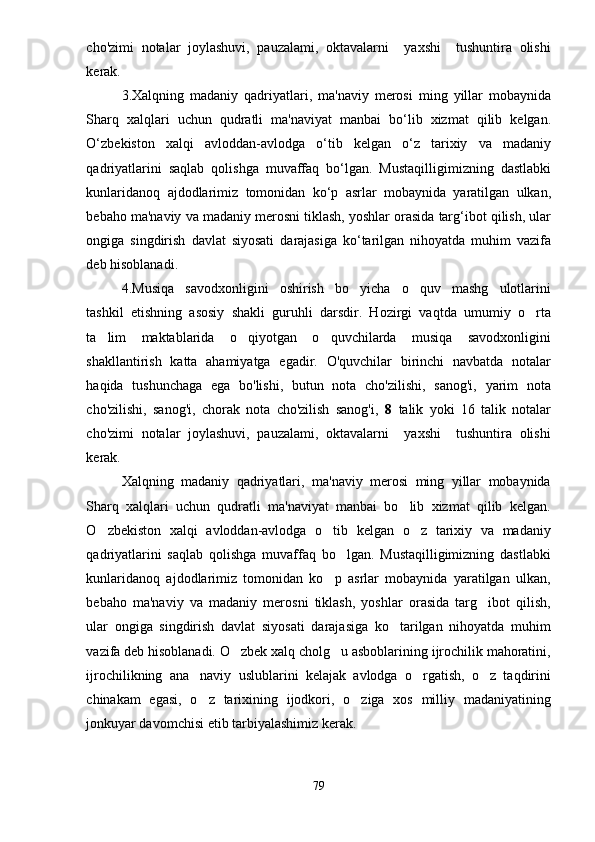 cho'zimi   notalar   joylashuvi,   pauzalami,   oktavalarni     yaxshi     tushuntira   olishi
kerak.  
3. Xalqning   madaniy   qadriyatlari ,   ma ' naviy   merosi   ming   yillar   mobaynida
Sharq   xalqlari   uchun   qudratli   ma ' naviyat   manbai   bo ‘ lib   xizmat   qilib   kelgan .
O ‘ zbekiston   xalqi   avloddan - avlodga   o ‘ tib   kelgan   o ‘ z   tarixiy   va   madaniy
qadriyatlarini   saqlab   qolishga   muvaffaq   bo ‘ lgan .   Mustaqilligimizning   dastlabki
kunlaridanoq   ajdodlarimiz   tomonidan   ko ‘ p   asrlar   mobaynida   yaratilgan   ulkan ,
bebaho   ma ' naviy   va   madaniy   merosni   tiklash ,  yoshlar   orasida   targ ‘ ibot   qilish ,  ular
ongiga   singdirish   davlat   siyosati   darajasiga   ko ‘ tarilgan   nihoyatda   muhim   vazifa
deb   hisoblanadi . 
4. Musiqa   savodxonligini   oshirish   bo yicha   o quv   mashg ulotlarini  
tashkil   etishning   asosiy   shakli   guruhli   darsdir.   Hozirgi   vaqtda   umumiy   o rta	

ta lim   maktablarida   o qiyotgan   o quvchilarda   musiqa   savodxonligini	
  
shakllantirish   katta   ahamiyatga   egadir.   O'quvchilar   birinchi   navbatda   notalar
haqida   tushunchaga   ega   bo'lishi,   butun   nota   cho'zilishi,   sanog'i,   yarim   nota
cho'zilishi,   sanog'i,   chorak   nota   cho'zilish   sanog'i,   8   talik   yoki   16   talik   notalar
cho'zimi   notalar   joylashuvi,   pauzalami,   oktavalarni     yaxshi     tushuntira   olishi
kerak.  
Xalqning   madaniy   qadriyatlari,   ma'naviy   merosi   ming   yillar   mobaynida
Sharq   xalqlari   uchun   qudratli   ma'naviyat   manbai   bo lib   xizmat   qilib   kelgan.	

O zbekiston   xalqi   avloddan-avlodga   o tib   kelgan   o z   tarixiy   va   madaniy	
  
qadriyatlarini   saqlab   qolishga   muvaffaq   bo lgan.   Mustaqilligimizning   dastlabki	

kunlaridanoq   ajdodlarimiz   tomonidan   ko p   asrlar   mobaynida   yaratilgan   ulkan,	

bebaho   ma'naviy   va   madaniy   merosni   tiklash,   yoshlar   orasida   targ ibot   qilish,	

ular   ongiga   singdirish   davlat   siyosati   darajasiga   ko tarilgan   nihoyatda   muhim	

vazifa deb hisoblanadi. O zbek xalq cholg u asboblarining ijrochilik mahoratini,	
 
ijrochilikning   ana naviy   uslublarini   kelajak   avlodga   o rgatish,   o z   taqdirini	
  
chinakam   egasi,   o z   tarixining   ijodkori,   o ziga   xos   milliy   madaniyatining
 
jonkuyar davomchisi etib tarbiyalashimiz kerak.
79 