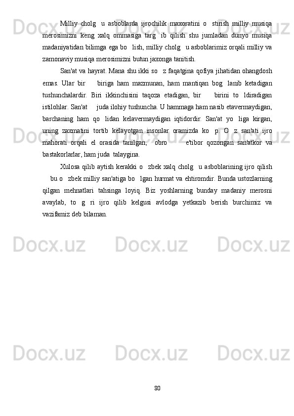 Milliy   cholg u   asboblarda   ijrochilik   maxoratini   o stirish   milliy   musiqa 
merosimizni   keng   xalq   ommasiga   targ ib   qilish   shu   jumladan   dunyo   musiqa	

madaniyatidan bilimga ega bo lish, milliy cholg u asboblarimiz orqali milliy va	
 
zamonaviy musiqa merosimizni butun jaxonga tanitish.
San'at va hayrat. Mana shu ikki so z faqatgina qofiya jihatidan ohangdosh	

emas.   Ular   bir     biriga   ham   mazmunan,   ham   mantiqan   bog lanib   ketadigan	
 
tushunchalardir.   Biri   ikkinchisini   taqoza   etadigan,   bir     birini   to ldiradigan	
 
istilohlar. San'at   juda ilohiy tushuncha. U hammaga ham nasib etavermaydigan,	

barchaning   ham   qo lidan   kelavermaydigan   iqtidordir.   San'at   yo liga   kirgan,	
 
uning   zaxmatini   tortib   kelayotgan   insonlar   oramizda   ko p.   O z   san'ati   ijro	
 
mahorati   orqali   el   orasida   tanilgan,     obro     e'tibor   qozongan   san'atkor   va	
 
bastakorlarlar, ham juda  talaygina. 
Xulosa qilib aytish  kerakki  o zbek xalq cholg u asboblarining ijro qilish	
 
 bu o zbek milliy san'atiga bo lgan hurmat va ehtiromdir. Bunda ustozlarning	
  
qilgan   mehnatlari   tahsinga   loyiq.   Biz   yoshlarning   bunday   madaniy   merosni
avaylab,   to g ri   ijro   qilib   kelgusi   avlodga   yetkazib   berish   burchimiz   va	
 
vazifamiz deb bilaman. 
80 