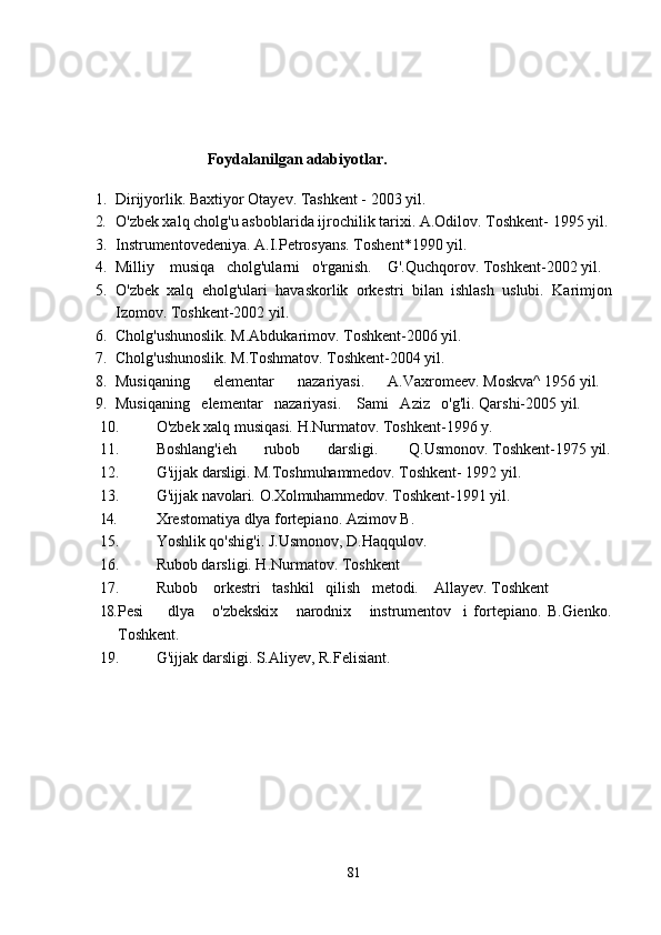 Foydalanilgan adabiyotlar.
1. Dirijyorlik. Baxtiyor Otayev. Tashkent - 2003 yil.
2. O'zbek xalq cholg'u asboblarida ijrochilik tarixi. A.Odilov. Toshkent-  1995  yil.
3. Instrumentovedeniya. A.I.Petrosyans. Toshent*1990 yil.
4. Milliy    musiqa   cholg'ularni   o'rganish.    G'.Quchqorov. Toshkent-2002 yil.
5. O'zbek   xalq   eholg'ulari   havaskorlik   orkestri   bilan   ishlash   uslubi.   Karimjon
Izomov. Toshkent-2002 yil.
6. Cholg'ushunoslik. M.Abdukarimov. Toshkent-2006 yil.
7. Cholg'ushunoslik. M.Toshmatov. Toshkent-2004 yil.
8. Musiqaning      elementar      nazariyasi.      A.Vaxromeev. Moskva^ 1956 yil.
9. Musiqaning   elementar   nazariyasi.    Sami   Aziz   o'g'li. Qarshi-2005 yil.
10. O'zbek xalq musiqasi. H.Nurmatov. Toshkent-1996 y.
11. Boshlang'ieh       rubob       darsligi.        Q.Usmonov. Toshkent-1975 yil.
12. G'ijjak   darsligi.   M.Toshmuhammedov.  Toshkent- 1992 yil.
13. G'ijjak   navolari.   O.Xolmuhammedov.  Toshkent-1991 yil.
14. Xrestomatiya dlya fortepiano. Azimov B.
15. Yoshlik qo'shig'i. J.Usmonov, D.Haqqulov.
16. Rubob darsligi. H.Nurmatov. Toshkent
17. Rubob    orkestri   tashkil   qilish   metodi.    Allayev. Toshkent
18. Pesi         dlya       o'zbekskix       narodnix       instrumentov     i   fortepiano.   B.Gienko.
Toshkent.
19. G'ijjak darsligi. S.Aliyev, R.Felisiant.
81 