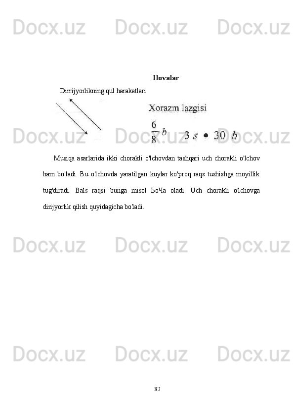 Ilovalar
Dirrijyorlikning qul harakatlari
Musiqa   asarlarida   ikki   chorakli   o'lchovdan   tashqari   uch   chorakli   o'lchov
ham   bo'ladi.   Bu   o'lchovda   yaratilgan   kuylar   ko'proq   raqs   tushishga   moyillik
tug'diradi.   Bals   raqsi   bunga   misol   ЬоЧа   oladi.   Uch   chorakli   o'lchovga
dirijyorlik qilish quyidagicha bo'ladi.
82 