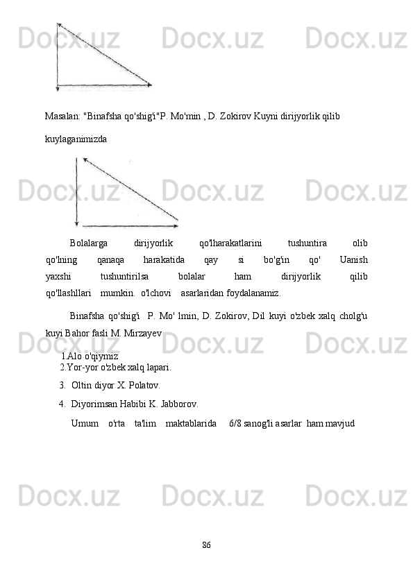 Masalan: "Binafsha qo'shig'i"P. Mo'min , D. Zokirov Kuyni dirijyorlik qilib 
kuylaganimizda
Bolalarga   dirijyorlik   qo'lharakatlarini   tushuntira   olib
qo'lning   qanaqa   harakatida   qay   si   bo'g'in   qo'   Uanish
yaxshi   tushuntirilsa   bolalar   ham   dirijyorlik   qilib
qo'llashllari    mumkin.  o'lchovi    asarlaridan  foydalanamiz.
Binafsha   qo'shig'i     P.   Mo'   lmin,   D.   Zokirov,   Dil   kuyi   o'zbek   xalq   cholg'u
kuyi Bahor fasli M. Mirzayev 
       l.Alo o'qiy m iz
2.Yor-yor o'zbek xalq lapari.
3. Oltin diyor X. Polatov.
4. Diyorimsan Habibi K. Jabborov.
Umum    o'rta    ta'lim    maktablarida     6/8 sanog'li asarlar  ham mavjud  
86 