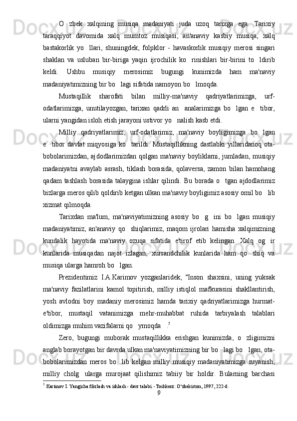 O zbek   xalqining   musiqa   madaniyati   juda   uzoq   tarixga   ega.   Tarixiy
taraqqiyot   davomida   xalq   mumtoz   musiqasi,   an'anaviy   kasbiy   musiqa,   xalq
bastakorlik   yo llari,   shuningdek,   folpk	
 lor   -   havaskorlik   musiqiy   merosi   singari
shaklan   va   usluban   bir-biriga   yaqin   ijrochilik   ko rinishlari   bir-birini   to ldirib	
 
keldi.   Ushbu   musiqiy   merosimiz   bugungi   kunimizda   ham   ma'naviy
madaniyatimizning bir bo lagi sifatida namoyon bo lmoqda. 	
 
Mustaqillik   sharofati   bilan   milliy-ma'naviy   qadriyatlarimizga,   urf-
odatlarimizga,   unutilayozgan,   tarixan   qadrli   an analarimizga   bo lgan   e tibor,	
  
ularni yangidan isloh etish jarayoni ustivor yo nalish kasb etdi. 	

Milliy   qadriyatlarimiz,   urf-odatlarimiz,   ma'naviy   boyligimizga   bo lgan	

e tibor   davlat   miqyosiga   ko tarildi.  	
  Musta qillikning   dastlabki   yillaridanoq   ota-
bobolarimizdan, aj dod la ri mizdan qolgan ma'naviy boyliklarni, jumladan, musi qiy
madaniyatni   avaylab   asrash,   tiklash   borasida,   qolaversa,   zamon   bilan   hamohang
qadam  tashlash  borasida   talaygina  ishlar   qilin di.  Bu  borada  o tgan  ajdodlarimiz	

bizlarga meros qilib qol dirib ketgan ulkan ma'naviy boyligimiz asosiy omil bo	
 lib
xizmat qilmoqda. 
Tarixdan   ma'lum,   ma'naviyatimizning   asosiy   bo g ini   bo l	
   gan   musiqiy
madaniyatimiz,   an'anaviy   qo shiqlarimiz,   maqom   ijrolari   hamisha   xalqimizning	

kundalik   hayotida   ma'naviy   ozuqa   sifatida   e'tirof   etib   kelingan.   Xalq   og ir	

kunlarida   musiqadan   najot   izlagan,   xursandchilik   kunlarida   ham   qo shiq   va	

musiqa ularga hamroh bo lgan.	

Prezidentimiz   I.A.Karimov   yozganlaridek,   Inson   shaxsini,   uning   yuksak	

ma'naviy   fazilatlarini   kamol   topitirish,   milliy   istiqlol   mafkurasini   shakllantirish,
yosh   avlodni   boy   madaniy   merosimiz   hamda   tarixiy   qadriyatlarimizga   hurmat-
e'tibor,   mustaqil   vatanimizga   mehr-muhabbat   ruhida   tarbiyalash   talablari
oldimizga muhim vazifalarni qo ymoqda .	
  5
Zero,   bugungi   muborak   mustaqillikka   erishgan   kunimizda,   o zligimizni	

anglab borayotgan bir davrda ulkan ma'naviyatimizning bir bo lagi bo lgan, ota-	
 
bobolarimizdan   meros   bo lib   kelgan   milliy   musiqiy   madaniyatimizga   suyanish,	

milliy   cholg ularga   murojaat   qilishimiz   tabiiy   bir   holdir.   Bularning   barchasi	

5
  Karimov I. Yangicha fikrlash va ishlash - davr talabi. -Toshkent: O‘zbekiston, 1997, 222-6.  
9 