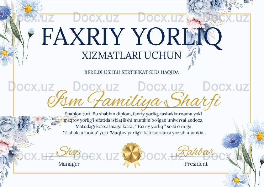 Ism Familiya Sharfi
Shep RahbarFAXRIY YORLIQ
XIZMATLARI UCHUN
BERILDI USHBU SERTIFIKAT SHU HAQIDA
Shablon turi: Bu shablon diplom, faxriy yorliq, tashakkurnoma yoki 
maqtov yorlig'i sifatida ishlatilishi mumkin bo'lgan universal andoza. 
Matndagi ko'rsatmaga ko'ra, " Faxriy yorliq " so'zi o'rniga 
"Tashakkurnoma" yoki "Maqtov yorlig’i” kabi so'zlarni yozish mumkin.
Manager President 