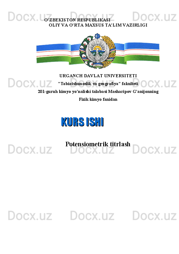                      O’ZBEKISTON RESPUBLIKASI
OLIY VA O’RTA MAXSUS TA’LIM VAZIRLIGI
URGANCH DAVLAT UNIVERSITETI
”Tabiatshunoslik va geagrafiya”   fakulteti
201-guruh kimyo yo’nalishi talabasi Masharipov G’anijonning 
Fizik kimyo fanidan
Potensiometrik titrlash
       KURS ISHIKURS ISHI 