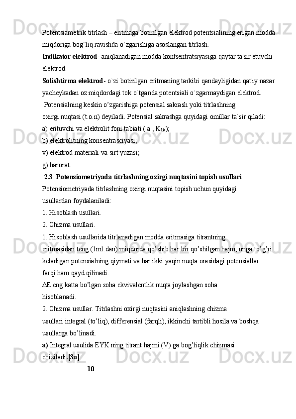 Pot е ntsiam е trik titrlash – eritmaga botirilgan el е ktrod pot е ntsialining erigan modda
miqdoriga bog`liq ravishda o`zgarishiga asoslangan titrlash.
Indikator el е ktrod - aniqlanadigan modda konts е ntratsiyasiga qaytar ta'sir etuvchi 
el е ktrod.
Solishtirma el е ktrod - o`zi botirilgan eritmaning tarkibi qandayligidan qat'iy nazar
yach е ykadan oz miqdordagi tok o`tganda pot е ntsiali o`zgarmaydigan el е ktrod.
  Potensialning keskin o’zgarishiga potensial sakrash yoki titrlashning
oxirgi nuqtasi (t.o.n) deyiladi. Potensial sakrashga quyidagi omillar ta`sir qiladi:
a) erituvchi va elektrolit foni tabiati ( a , K
dis );
b) elektrolitning konsentrasciyasi;
v) elektrod materiali va sirt yuzasi;
g) harorat.
 2.3  Potensiometriyada titrlashning oxirgi nuqtasini topish usullari
Potensiometriyada titrlashning oxirgi nuqtasini topish uchun quyidagi
usullardan foydalaniladi:
1. Hisoblash usullari.
2. Chi zma usullari.
1. Hisoblash usullarida titrlanadigan modda eritmasiga titrantning
eritmasidan teng (1ml.dan) miqdorda qo’shib har bir qo’shilgan hajm, unga to’g’ri
keladigan potensialning qiymati va har ikki yaqin nuqta orasidagi potensiallar
farqi ham qayd qilinadi.
ΔE eng katta bo’lgan soha ekvivalentlik nuqta joylashgan soha
hisoblanadi.
2. Chizma usullar. Titrlashni oxirgi nuqtasini aniqlashning chizma
usullari integral (to’liq), differensial (farqli), ikkinchi tartibli hosila va boshqa
usullarga bo’linadi.
a)  Integral usulida EYK ning titrant hajmi (V) ga bog’liqlik chizmasi
chiziladi .[3a]                    
                           10 