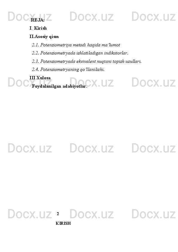   REJA:
I .  Kirish
II.Asosiy qism
  2.1. Potensiometriya metodi haqida ma’lumot 
  2.2. Potensiometryada ishlatiladigan indikatorlar.
  2.3. Potensiometryada ekvivalent nuqtani topish usullari.
  2.4. Potensiometryaning qo’llanilishi.
III Xulosa .
    Foydalanilgan adabiyotlar.
                   
                              2
                              KIRISH 