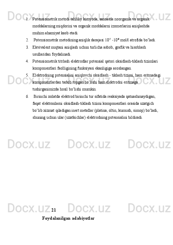 1. Potensiometrik metodi tahliliy kimyoda, sanoatda noorganik va organik 
moddalarning miqdorini va organik moddalarni izomerlarini aniqlashda 
muhim ahamiyat kasb etadi. 
2.  Potensiometrik metodining aniqlik darajasi 10 -5
 -10 -8
 mol/l atrofida bo’ladi. 
3. Ekvivalent nuqtani aniqlash uchun turlicha asbob, grafik va hisoblash 
usullaridan foydalinadi. 
4. Potensiometrik titrlash elektrodlar potensial qatori oksidlash-tiklash tizimlari 
komponentlari faolligining funksiyasi ekanligiga asoslangan. 
5. Elektrodning potensialini aniqlovchi oksidlash - tiklash tizimi, ham eritmadagi
komponentlardan tarkib topgan bo’lishi ham elektrodni eritmaga 
tushirganimizda hosil bo’lishi mumkin.
6.  Birinchi xolatda elektrod birinchi tur sifatida reaksiyada qatnashmaydigan, 
faqat elektronlarni oksidlash-tiklash tizimi komponentlari orasida uzatgich 
bo’lib xizmat qiladigan inert metallar (platina, oltin, kumush, simop) bo’ladi, 
shuning uchun ular (uzatkichlar) elektrodning potensialini bildiradi.
                        
                       21               
               Foydalanilgan adabiyotlar 