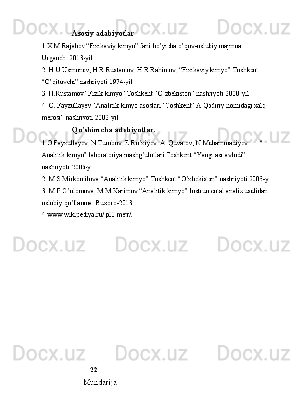                Asosiy adabiyotlar
1.X.M.Rajabov “Fizikaviy kimyo” fani bo’yicha o’quv-uslubiy majmua .    
Urganch  2013-yil
2. H.U.Usmonov, H.R.Rustamov, H.R.Rahimov, “Fizikaviy kimyo” Toshkent 
“O’qituvchi” nashriyoti 1974-yil
3. H.Rustamov “Fizik kimyo” Toshkent “O’zbekiston” nashriyoti 2000-yil
4. O. Fayzullayev “Analitik kimyo asoslari” Toshkent “A.Qodiriy nomidagi xalq 
merosi” nashriyoti 2002-yil
               Qo’shimcha adabiyotlar. 
1.O.Fayzullayev, N.Turobov, E.Ro’ziyev, A. Quvatov, N.Muhammadiyev       “ 
Analitik kimyo” laboratoriya mashg’ulotlari Toshkent “Yangi asr avlodi” 
nashriyoti 2006-y
2. M.S.Mirkomilova “Analitik kimyo” Toshkent “O’zbekiston” nashriyoti 2003-y
3. M.P.G’ulomova, M.M.Karimov “Analitik kimyo” Instrumental analiz usulidan 
uslubiy qo’llanma. Buxoro-2013. 
4.www.wikipediya.ru/ pH-metr/.
                            22
                     Mundarija 