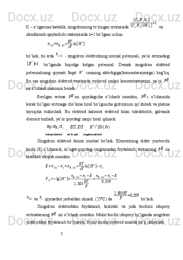 K – o’zgarmas kattalik, xingidronning to’yingan eritmasida [C6H4O2]	
[C6H4(OH	)2]=1  va 
oksidlanish-qaytarilish reaksiyasida z=2 bo’lgani uchun:
                   	
πXG	=π0,XG	+RT
zF	ln	[H	+]
bo’ladi, bu erda  	
π0,XG   - xingidron elektrodning normal potensiali, ya’ni eritmadagi	
[H+]=1
  bo’lganda   bujudga   kelgan   potensial.   Demak   xingidron   elektrod
potensialining   qiymati   faqat  	
H+   ionining   aktivligiga(konsentrasiyasiga)   bog’liq.
Bu esa xingidron elektrod vositasida vodorod ionlari konsentrasiyasini, ya’ni  	
pH
ini o’lchash imkonini beradi.
Berilgan   eritma  	
pH ini   quyidagicha   o’lchash   mumkin,  	pH i   o’lchanishi
kerak bo’lgan eritmaga cho’kma hosil bo’lguncha gidroxinon qo’shiladi va platina
tayoqcha   tushiriladi.   Bu   elektrod   kalomel   elektrod   bilan   tutashtirilib,   galvanik
element tuziladi, ya’ni quyidagi zanjir hosil qilinadi:
                  	
Hg	/Hg	2Cl	2  ,  	KCl	,KCl  ,  	H	+/+XG	(Pt	)
                   kalomel elektrod        tuz ko’prik         xingidron elektrod
Xingidron   elektrod   doimo   musbat   bo’ladi.   Elementning   elektr   yurituvchi
kuchi (E) o’lchanadi, so’ngra quyidagi tenglamadan foydalanib, eritmaning 	
pH  ini
hisoblab chiqish mumkin:
                 	
E=	πXG	−	πk=π0,XG	+RT
zF	ln	[H+]−	πk
                 	
PH=−	lg	[H	+]=	
π0.XG	−	πk−	E	
2,303	RT
F	
=	
π0,XG	−	πk−	E	
0,059	
πXG
 va 	πk  qiymatlari jadvaldan olinadi. (25 0
C) da 	
2,303	RT	
F	=0,059  bo’ladi.
Xingidron   elektroddan   foydalanib,   kislotali   va   juda   kuchsiz   ishqoriy
eritmalarning 	
pH  ini o’lchash mumkin. Muhit kuchli ishqoriy bo’lganda xingidron
elektroddan foydalanib bo’lmaydi. Hozir shisha elektrod amalda ko’p ishlatiladi.
                                
                                5   
