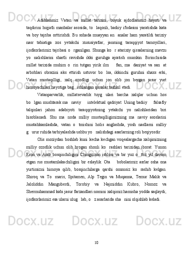 Adiblarimiz   Vatan   va   millat   tarixini,   buyuk   ajdodlarimiz   hayoti   va
taqdirini  hujjatli   manbalar   asosida,  to laqonli,  badiiy  ifodasini   yaratishda  kata
va   boy   tajriba   orttirishdi.   Bu   sohada   muayyan   an analar   ham   yaratildi   tarixiy	

nasr   tabiatiga   xos   yetakchi   xususiyatlar,   janrning   taraqqiyot   tamoyillari,
ijodkorlarimiz tajribasi  o rganilgan. Shunga ko r  atarixiy qissalarning mavzu	
 
yo nalishlarini   shartli   ravishda   ikki   guruhga   ajratish   mumkin.   Birinchisida	

millat   tarixida   muhim   o rin   tutgan   yirik   ilm     fan,   ma daniyat   va   san at	
   
arboblari   obrazini   aks   ettirish   ustuvor   bo lsa,   ikkinchi   guruhni   shaxs   erki,	

Vatan   mustaqilligi,   xalq   ozodligi   uchun   jon   olib   jon   bergan   jasur   yurt
himoyachilari hayotiga bag ishlangan qissalar tashkil etadi.	

Vatanparvarlik,   millatsevarlik   tuyg ulari   barcha   xalqlar   uchun   hos	

bo lgan mushtarak ma naviy   intelektual  qadriyat. Uning badiiy   falsafiy	
   
talqinlari   jahon   adabiyoti   taraqqiyotining   yetakchi   yo nalishlaridan   biri	

hisoblanadi.   Shu   ma noda   milliy   mustaqilligimizning   ma naviy   asoslarini	
 
mustahkamlashda,   vatan   o tmishini   holis   anglashda,   yosh   nasllarni   milliy	

g urur ruhida tarbiyalashda ushbu yo nalishdagi asarlarning roli beqiyosdir.	
 
Olis   moziydan   boshlab   kuni   kecha   kechgan   voqealargacha   xalqimizning
milliy   ozodlik   uchun   olib   brogan   shonli   ko rashlari   tarixidan   iborat.   Yunon	

Eron   va   Arab   bosqinchiligini   Chingizxon   istilosi   va   bir   yuz   o ttiz   yil   davom	

etgan   rus   mustamlakachiligini   bir   eslaylik.   Ota     bobolarimiz   asrlar   osha   ona	

yurtimizni   himoya   qilib,   bosqinchilarga   qarshi   omonsiz   ko rashib   kelgan.	

Shiroq   va   To maris,   Spitamen,   Alp   Tegin   va   Muqanna,   Temur   Malik   va	

Jaloliddin   Manguberdi,   Torobiy   va   Najmiddin   Kubro,   Nomoz   va
Shermuhammad kabi jasur farzandlari nomini xalqimiz hamisha yodda saqlaydi;
ijodkorlarimiz esa ularni ulug lab, o z asarlarida sha nini olqishlab keladi.	
  
10 