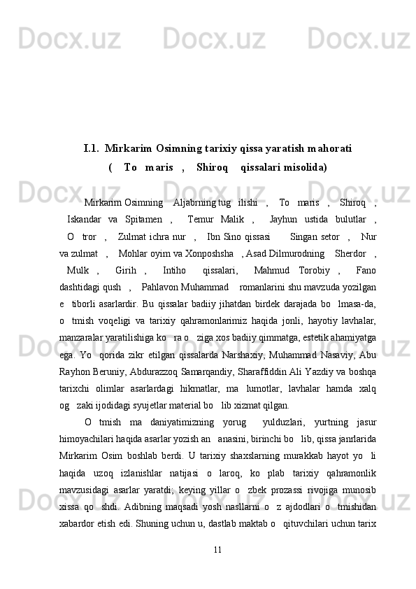 I.1.  Mirkarim Osimning tarixiy qissa yaratish mahorati
(  To maris ,  Shiroq  qissalari misolida)    
Mirkarim Osimning  Aljabrning tug ilishi ,  To maris ,  Shiroq ,	
       
Iskandar   va   Spitamen ,   Temur   Malik ,   Jayhun   ustida   bulutlar ,	
     
O tror ,  Zulmat  ichra nur ,  Ibn Sino qissasi   Singan  setor ,  Nur
         
va zulmat ,  Mohlar oyim va Xonposhsha , Asad Dilmurodning  Sherdor ,	
    
Mulk ,   Girih ,   Intiho   qissalari,   Mahmud   Torobiy ,   Fano	
        
dashtidagi qush ,  Pahlavon Muhammad  romanlarini shu mavzuda yozilgan	
  
e tiborli   asarlardir.   Bu   qissalar   badiiy   jihatdan   birdek   darajada   bo lmasa-da,	
 
o tmish   voqeligi   va   tarixiy   qahramonlarimiz   haqida   jonli,   hayotiy   lavhalar,

manzaralar yaratilishiga ko ra o ziga xos badiiy qimmatga, estetik ahamiyatga	
 
ega.   Yo qorida   zikr   etilgan   qissalarda   Narshaxiy,   Muhammad   Nasaviy,   Abu	

Rayhon Beruniy, Abdurazzoq Samarqandiy, Sharaffiddin Ali Yazdiy va boshqa
tarixchi   olimlar   asarlardagi   hikmatlar,   ma lumotlar,   lavhalar   hamda   xalq	

og zaki ijodidagi syujetlar material bo lib xizmat qilgan.	
 
O tmish   ma daniyatimizning   yorug   yulduzlari,   yurtning   jasur	
  
himoyachilari haqida asarlar yozish an anasini, birinchi bo lib, qissa janrlarida	
 
Mirkarim   Osim   boshlab   berdi.   U   tarixiy   shaxslarning   murakkab   hayot   yo li	

haqida   uzoq   izlanishlar   natijasi   o laroq,   ko plab   tarixiy   qahramonlik	
 
mavzusidagi   asarlar   yaratdi;   keying   yillar   o zbek   prozassi   rivojiga   munosib	

xissa   qo shdi.   Adibning   maqsadi   yosh   nasllarni   o z   ajdodlari   o tmishidan	
  
xabardor etish edi. Shuning uchun u, dastlab maktab o qituvchilari uchun tarix	

11 