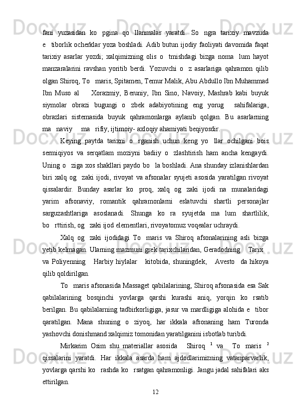 fani   yuzasidan   ko pgina   qo llanmalar   yaratdi.   So ngra   tarixiy   mavzuda  
e tiborlik ocherklar yoza boshladi. Adib butun ijodiy faoliyati davomida faqat	

tarixiy   asarlar   yozdi;   xalqimizning   olis   o tmishdagi   bizga   noma lum   hayot	
 
manzaralarini   ravshan   yoritib   berdi.   Yozuvchi   o z   asarlariga   qahramon   qilib	

olgan Shiroq, To maris, Spitamen, Temur Malik, Abu Abdullo Ibn Muhammad	

Ibn   Muso   al     Xorazmiy,   Beruniy,   Ibn   Sino,   Navoiy,   Mashrab   kabi   buyuk	

siymolar   obrazi   bugungi   o zbek   adabiyotining   eng   yorug   sahifalariga,	
 
obrazlari   sistemasida   buyuk   qahramonlarga   aylanib   qolgan.   Bu   asarlarning
ma naviy   ma rifiy, ijtimoiy- axloqiy ahamiyati beqiyosdir.	
  
Keying   paytda   tarixni   o rganish   uchun   keng   yo llar   ochilgani   bois	
 
sermiqiyos   va   serqatlam   moziyni   badiiy   o zlashtirish   ham   ancha   kengaydi.	

Uning o ziga xos shakllari paydo bo la boshladi. Ana shunday izlanishlardan	
 
biri   xalq   og zaki   ijodi,   rivoyat   va   afsonalar   syujeti   asosida   yaratilgan   rivoyat	

qissalardir.   Bunday   asarlar   ko proq,   xalq   og zaki   ijodi   na munalaridagi	
  
yarim   afsonaviy,   romantik   qahramonlarni   eslatuvchi   shartli   personajlar
sarguzashtlariga   asoslanadi.   Shunga   ko ra   syujetda   ma lum   shartlilik,	
 
bo rttirish, og zaki ijod elementlari, rivoyatomuz voqealar uchraydi.	
 
Xalq   og zaki   ijodidagi   To maris   va   Shiroq   afsonalarining   asli   bizga	
 
yetib kelmagan. Ularning mazmuni grek tarixchilaridan, Geradodning  Tarix	
 
va   Poliyenning   Harbiy   hiylalar   kitobida,   shuningdek,   Avesto da   hikoya	
   
qilib qoldirilgan.
To maris afsonasida Massaget qabilalarining, Shiroq afsonasida esa Sak	

qabilalarining   bosqinchi   yovlarga   qarshi   kurashi   aniq,   yorqin   ko rsatib	

berilgan.   Bu   qabilalarning   tadbirkorligiga,   jasur   va   mardligiga   alohida   e tibor

qaratilgan.   Mana   shuning   o ziyoq,   har   ikkala   afsonaning   ham   Turonda	

yashovchi donishmand xalqimiz tomonidan yaratilganini isbotlab turibdi.
Mirkarim   Osim   shu   materiallar   asosida   Shiroq	
  1
  va   To maris	   2
qissalarini   yaratdi.   Har   ikkala   asarda   ham   ajdodlarimizning   vatanparvarlik,
yovlarga qarshi ko rashda ko rsatgan qahramonligi. Jangu jadal sahifalari aks	
 
ettirilgan.
12 