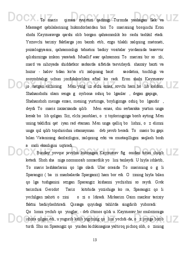 To maris   qissasi   syujetini   qadimgi   Turonda   yashagan   Sak   va  
Massaget   qabilalarining   hukmdorlaridan   biri   To marisning   bosqinchi   Eron	

shohi   Kayxusravga   qarshi   olib   borgan   qahramonlik   ko rashi   tashkil   etadi.	

Yozuvchi   tarixiy   faktlarga   jon   baxsh   etib,   ezgu   tilakli   xalqning   matonati,
psixalogiyasini,   qahramonligi   tabiatini   badiiy   vositalar   yordamida   tasavvur
qilishimizga   imkon   yaratadi.   Muallif   asar   qahramoni   To marisni   bir   so zli,
 
mard   va   nihoyada   shiddatkor   sarkarda   sifatida   tasvirlaydi.   shaxsiy   baxti   va
huzur   -   halov tidan   ko'ra   o'z   xalqining   baxt     saodatini,   tinchligi   va	
 
osoyishtaligi   uchun   jonfidokorlikni   afzal   ko radi.   Eron   shohi   Kayxusrav	

jo natgan   elchining:   Men   yolg iz   elchi   emas,   sovchi   ham   bo lib   keldim.	
   
Shahanshohi   olam   senga   g oyibona   oshiq   bo lganlar ,   degan   gapiga,  	
   
Shahanshoh   menga   emas,   mening   yurtimga,   boyligimga   oshiq   bo lgandir ,	
 
deydi   To maris   zaxarxanda   qilib.   Men   emas,   shu   serbaraka   yurtim   unga	
 
kerak bo lib qolgan. Siz, elchi janoblari, o z tojdoringizga borib ayting: Men
 
uning   taklifini   qat iyan   rad   etaman.   Men   unga   qalliq   bo lishni,   o z   elimni	
  
unga   qul   qilib   topshirishni   istamayman   deb   javob   beradi.   To maris   bu   gapi	
 
bilan   Vatanining   daxlsizligini,   xalqining   erki   va   mustaqilligini   saqlash   bosh
a moli ekanligini  uqtiradi.	

Bunday   yovqur   javobni   kutmagan   Kayxusrav   fig onidan   tutun   chiqib	

ketadi. Shoh sha niga nomunosib nomardlik yo lini tanlaydi. U hiyla ishlatib,	
 
To maris   lashkarlarini   qo lga   oladi.  	
  Ular   orasida   To marisning   o g li	  
Sparangiz   (   ba zi   manbalarda   Sparganiz)   ham   bor   edi.  	
 O zining   hiyla   bilan	
qo lga   tushganini   sezgan   Sparangiz   kishanni   yechishni   so raydi.   Grek	
 
tarixchisi   Gerodot   Tarix   kitobida   yozishiga   ko ra,   Sparangiz   qo li	
   
yechilgan   zahoti   o zini     o zi   o ldiradi.   Mirkarim   Osim   mazkur   tarixiy
   
faktni   badiiylashtiradi.   Qissaga   quyidagi   tahlitda   singdirib   yuboradi:  	

Qo limni yechib qo yinglar, - deb iltimos qildi u. Kayxusrav bir mulozimiga	
 
ishora qilgan edi, u yugurib kelib yigitning qo lini yechdi-da, o z joyiga borib	
 
turdi. Shu on Sparangiz qo ynidan kichkinagina yaltiroq pichoq olib, o zining	
 
13 