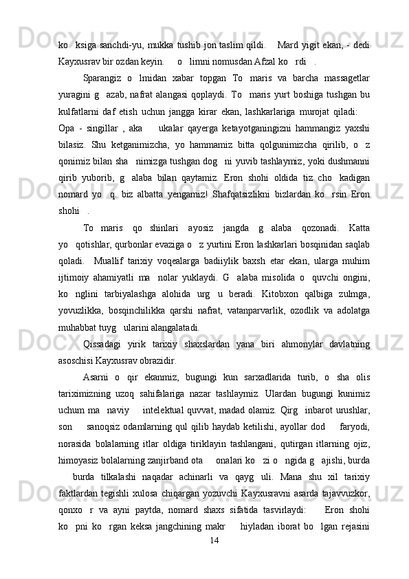 ko ksiga sanchdi-yu, mukka tushib jon taslim  qildi.  Mard yigit  ekan, -  dedi 
Kayxusrav bir ozdan keyin.   o limni nomusdan Afzal ko rdi .	
   
Sparangiz   o lmidan   xabar   topgan   To maris   va   barcha   massagetlar	
 
yuragini   g azab,   nafrat   alangasi   qoplaydi.   To maris   yurt   boshiga   tushgan   bu	
 
kulfatlarni   daf   etish   uchun   jangga   kirar   ekan,   lashkarlariga   murojat   qiladi:  	

Opa   -   singillar   ,   aka     ukalar   qayerga   ketayotganingizni   hammangiz   yaxshi	

bilasiz.   Shu   ketganimizcha,   yo   hammamiz   bitta   qolgunimizcha   qirilib,   o z	

qonimiz bilan sha nimizga tushgan dog ni yuvib tashlaymiz, yoki dushmanni	
 
qirib   yuborib,   g alaba   bilan   qaytamiz.   Eron   shohi   oldida   tiz   cho kadigan
 
nomard   yo q.   biz   albatta   yengamiz!   Shafqatsizlikni   bizlardan   ko rsin   Eron	
 
shohi .	

To maris   qo shinlari   ayosiz   jangda   g alaba   qozonadi.   Katta	
  
yo qotishlar, qurbonlar evaziga o z yurtini Eron lashkarlari bosqinidan saqlab	
 
qoladi.     Muallif   tarixiy   voqealarga   badiiylik   baxsh   etar   ekan,   ularga   muhim
ijtimoiy   ahamiyatli   ma nolar   yuklaydi.   G alaba   misolida   o quvchi   ongini,	
  
ko nglini   tarbiyalashga   alohida   urg u   beradi.   Kitobxon   qalbiga   zulmga,	
 
yovuzlikka,   bosqinchilikka   qarshi   nafrat,   vatanparvarlik,   ozodlik   va   adolatga
muhabbat tuyg ularini alangalatadi.	

Qissadagi   yirik   tarixiy   shaxslardan   yana   biri   ahmonylar   davlatning
asoschisi Kayxusrav obrazidir.
Asarni   o qir   ekanmiz,   bugungi   kun   sarxadlarida   turib,   o sha   olis
 
tariximizning   uzoq   sahifalariga   nazar   tashlaymiz.   Ulardan   bugungi   kunimiz
uchum  ma naviy   intelektual  quvvat, madad olamiz.  Qirg inbarot  urushlar,	
  
son     sanoqsiz   odamlarning   qul   qilib   haydab   ketilishi,   ayollar   dod     faryodi,	
 
norasida   bolalarning   itlar   oldiga   tiriklayin   tashlangani,   qutirgan   itlarning   ojiz,
himoyasiz bolalarning zanjirband ota   onalari ko zi o ngida g ajishi, burda	
   
  burda   tilkalashi   naqadar   achinarli   va   qayg uli.   Mana   shu   xil   tarixiy	
 
faktlardan   tegishli   xulosa   chiqargan  yozuvchi   Kayxusravni   asarda   tajavvuzkor,
qonxo r   va   ayni   paytda,   nomard   shaxs   sifatida   tasvirlaydi:     Eron   shohi	
 
ko pni   ko rgan   keksa   jangchining   makr     hiyladan   iborat   bo lgan   rejasini	
   
14 
