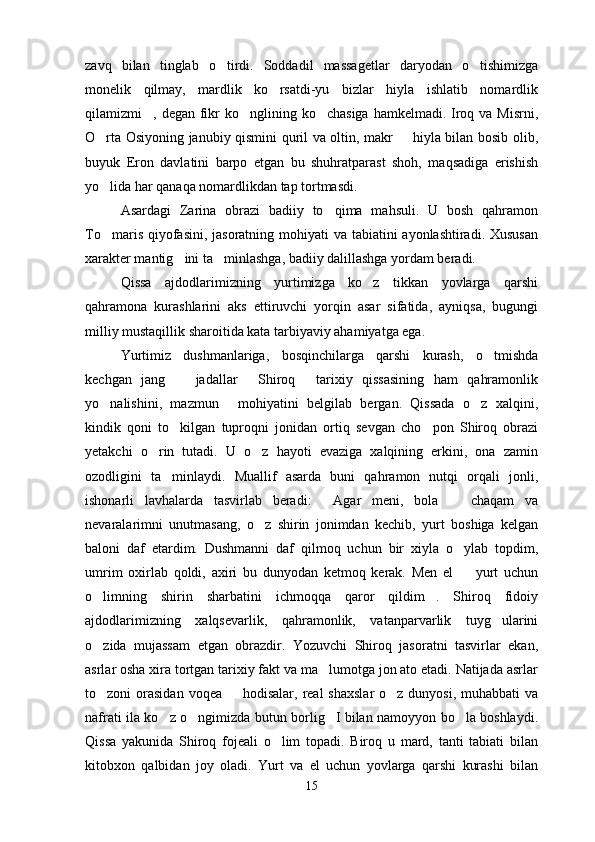 zavq   bilan   tinglab   o tirdi.   Soddadil   massagetlar   daryodan   o tishimizga 
monelik   qilmay,   mardlik   ko rsatdi-yu   bizlar   hiyla   ishlatib   nomardlik	

qilamizmi , degan fikr  ko nglining ko chasiga  hamkelmadi. Iroq va Misrni,	
  
O rta Osiyoning janubiy qismini quril va oltin, makr   hiyla bilan bosib olib,	
 
buyuk   Eron   davlatini   barpo   etgan   bu   shuhratparast   shoh,   maqsadiga   erishish
yo lida har qanaqa nomardlikdan tap tortmasdi.

Asardagi   Zarina   obrazi   badiiy   to qima   mahsuli.   U   bosh   qahramon	

To maris qiyofasini, jasoratning mohiyati va tabiatini ayonlashtiradi. Xususan	

xarakter mantig ini ta minlashga, badiiy dalillashga yordam beradi.	
 
Qissa   ajdodlarimizning   yurtimizga   ko z   tikkan   yovlarga   qarshi	

qahramona   kurashlarini   aks   ettiruvchi   yorqin   asar   sifatida,   ayniqsa,   bugungi
milliy mustaqillik sharoitida kata tarbiyaviy ahamiyatga ega.
Yurtimiz   dushmanlariga,   bosqinchilarga   qarshi   kurash,   o tmishda	

kechgan   jang     jadallar   Shiroq   tarixiy   qissasining   ham   qahramonlik	
  
yo nalishini,   mazmun   mohiyatini   belgilab   bergan.   Qissada   o z   xalqini,	
  
kindik   qoni   to kilgan   tuproqni   jonidan   ortiq   sevgan   cho pon   Shiroq   obrazi	
 
yetakchi   o rin   tutadi.   U   o z   hayoti   evaziga   xalqining   erkini,   ona   zamin	
 
ozodligini   ta minlaydi.   Muallif   asarda   buni   qahramon   nutqi   orqali   jonli,	

ishonarli   lavhalarda   tasvirlab   beradi:   Agar   meni,   bola     chaqam   va	
 
nevaralarimni   unutmasang,   o z   shirin   jonimdan   kechib,   yurt   boshiga   kelgan	

baloni   daf   etardim.   Dushmanni   daf   qilmoq   uchun   bir   xiyla   o ylab   topdim,	

umrim   oxirlab   qoldi,   axiri   bu   dunyodan   ketmoq   kerak.   Men   el     yurt   uchun

o limning   shirin   sharbatini   ichmoqqa   qaror   qildim .   Shiroq   fidoiy	
 
ajdodlarimizning   xalqsevarlik,   qahramonlik,   vatanparvarlik   tuyg ularini	

o zida   mujassam   etgan   obrazdir.   Yozuvchi   Shiroq   jasoratni   tasvirlar   ekan,	

asrlar osha xira tortgan tarixiy fakt va ma lumotga jon ato etadi. Natijada asrlar	

to zoni  orasidan  voqea   hodisalar,  real  shaxslar  o z  dunyosi, muhabbati  va	
  
nafrati ila ko z o ngimizda butun borlig I bilan namoyyon bo la boshlaydi.	
   
Qissa   yakunida   Shiroq   fojeali   o lim   topadi.   Biroq   u   mard,   tanti   tabiati   bilan	

kitobxon   qalbidan   joy   oladi.   Yurt   va   el   uchun   yovlarga   qarshi   kurashi   bilan
15 