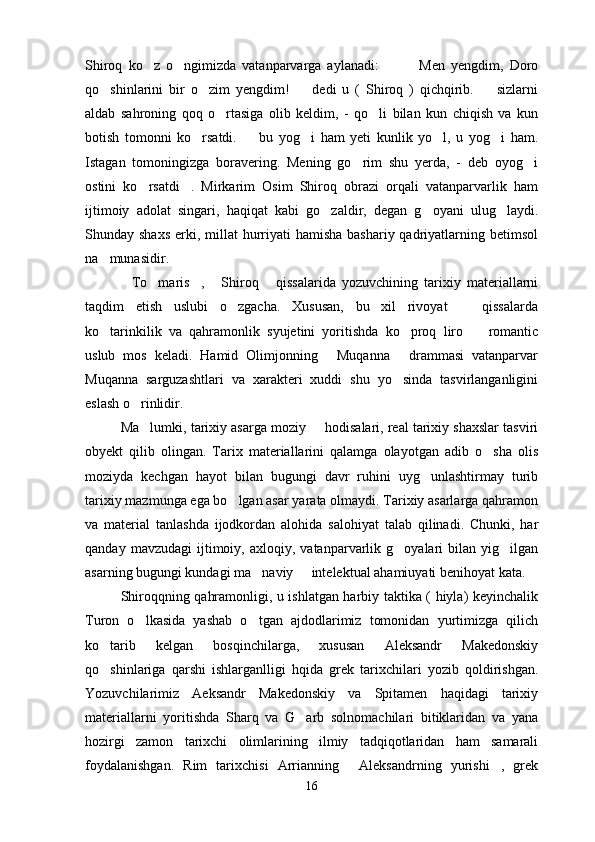 Shiroq   ko z   o ngimizda   vatanparvarga   aylanadi:       Men   yengdim,   Doro   
qo shinlarini   bir   o zim   yengdim!     dedi   u   (   Shiroq   )   qichqirib.     sizlarni	
   
aldab   sahroning   qoq   o rtasiga   olib   keldim,   -   qo li   bilan   kun   chiqish   va   kun	
 
botish   tomonni   ko rsatdi.     bu   yog i   ham   yeti   kunlik   yo l,   u   yog i   ham.	
    
Istagan   tomoningizga   boravering.   Mening   go rim   shu   yerda,   -   deb   oyog i	
 
ostini   ko rsatdi .   Mirkarim   Osim   Shiroq   obrazi   orqali   vatanparvarlik   ham	
 
ijtimoiy   adolat   singari,   haqiqat   kabi   go zaldir,   degan   g oyani   ulug laydi.	
  
Shunday shaxs  erki, millat  hurriyati  hamisha  bashariy qadriyatlarning betimsol
na munasidir.	

To maris ,   Shiroq   qissalarida   yozuvchining   tarixiy   materiallarni	
    
taqdim   etish   uslubi   o zgacha.   Xususan,   bu   xil   rivoyat     qissalarda	
 
ko tarinkilik   va   qahramonlik   syujetini   yoritishda   ko proq   liro     romantic	
  
uslub   mos   keladi.   Hamid   Olimjonning   Muqanna   drammasi   vatanparvar	
 
Muqanna   sarguzashtlari   va   xarakteri   xuddi   shu   yo sinda   tasvirlanganligini	

eslash o rinlidir.	

Ma lumki, tarixiy asarga moziy   hodisalari, real tarixiy shaxslar tasviri
 
obyekt   qilib   olingan.   Tarix   materiallarini   qalamga   olayotgan   adib   o sha   olis	

moziyda   kechgan   hayot   bilan   bugungi   davr   ruhini   uyg unlashtirmay   turib	

tarixiy mazmunga ega bo lgan asar yarata olmaydi. Tarixiy asarlarga qahramon	

va   material   tanlashda   ijodkordan   alohida   salohiyat   talab   qilinadi.   Chunki,   har
qanday   mavzudagi   ijtimoiy,  axloqiy,   vatanparvarlik  g oyalari   bilan   yig ilgan	
 
asarning bugungi kundagi ma naviy   intelektual ahamiuyati benihoyat kata.	
 
Shiroqqning qahramonligi, u ishlatgan harbiy taktika ( hiyla) keyinchalik
Turon   o lkasida   yashab   o tgan   ajdodlarimiz   tomonidan   yurtimizga   qilich	
 
ko tarib   kelgan   bosqinchilarga,   xususan   Aleksandr   Makedonskiy	

qo shinlariga   qarshi   ishlarganlligi   hqida   grek   tarixchilari   yozib   qoldirishgan.

Yozuvchilarimiz   Aeksandr   Makedonskiy   va   Spitamen   haqidagi   tarixiy
materiallarni   yoritishda   Sharq   va   G arb   solnomachilari   bitiklaridan   va   yana	

hozirgi   zamon   tarixchi   olimlarining   ilmiy   tadqiqotlaridan   ham   samarali
foydalanishgan.   Rim   tarixchisi   Arrianning   Aleksandrning   yurishi ,   grek	
 
16 