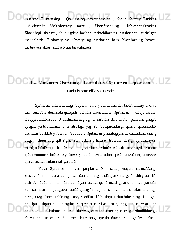 muarrixi   Plutarxning   Qo shaloq   hayotnomalar ,   Kvint   Kurstiy   Rufning  
Aleksandr   Makedonskiy   tarixi ,   Shoufmanning   Makedonskiyning	
  
Sharqdagi   siyosati,   shuningdek   boshqa   tarixchilarning   asarlaridan   keltirilgan
manbalarda,   Firdavsiy   va   Navoiyning   asarlarida   ham   Iskandarning   hayoti,
harbiy yurishlari ancha keng tasvirlanadi.
I.2. Mirkarim Osimning  Iskandar va Spitamen  qissasida	
 
tarixiy voqelik va tasvir
Spitamen qahramonligi, boy ma naviy olami ana shu taxlit tarixiy fakt va	

ma lumotlar doirasida qiziqarli lavhalar tasvirlanadi. Spitamen   xalq orasidan	
 
chiqqan lashkarboz. U dushmanning og ir zarbalaridan, talato plaridan gangib	
 
qolgan   yurtdoshlarini   o z   atrofiga   yig ib,   bosqinchilarga   qarshi   qasoskorlik	
 
urushini boshlab yuboradi. Yozuvchi Spitamen psixalogiyasini chizarkan, uning
ongi   shuuridagi qilt etgan tebranishlarni ham e tibordan chetga qoldirmaydi;	
 
mard, adolatli, qo li ochiq va jangovor lashkarboshi sifatida tasvirlaydi. Bu esa	

qahramonning   tashqi   qiyofasini   jonli   faoliyati   bilan     jonli   tasvirlash,   tasavvur
qilish uchun imkoniyat yaratadi.
Yosh   Spitamen   o zini   janglarda   ko rsatib,   yuqori   mansablarga	
  
erishdi,   bora     bora   so g dlardan   to zilgan   otliq   askarlarga   boshliq   bo lib	
    
oldi. Adolatli,  qo li   ochiq bo lgani   uchun  qo l  ostidagi   askarlar   uni   yasxshi	
  
ko rar,   mard     jangovor   boshliqning   bir   og iz   so zi   bilan   o zlarini   o tga	
     
ham,   suvga   ham   tashlashga   tayyor   edilar.   U   boshqa   sarkardalar   singari   jangda
qo lga tushgan o ljaning ko p qismini o ziga olmas, topganini o ziga tobe
    
odamlar   bilan   baham   ko rib,   ularning   chekkan   mashaqqatlariga,   shodliklariga	

sherik   bo lar   edi	
  1
.   Spitamen   Iskandarga   qarshi   daxshatli   janga   kirar   ekan,
17 