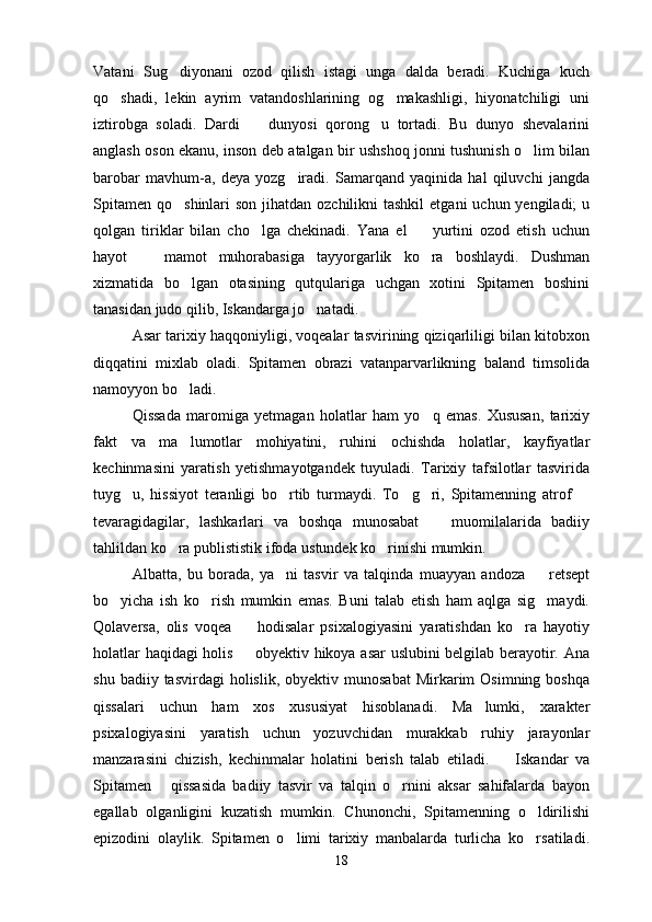 Vatani   Sug diyonani   ozod   qilish   istagi   unga   dalda   beradi.   Kuchiga   kuch
qo shadi,   lekin   ayrim   vatandoshlarining   og makashligi,   hiyonatchiligi   uni	
 
iztirobga   soladi.   Dardi     dunyosi   qorong u   tortadi.   Bu   dunyo   shevalarini	
 
anglash oson ekanu, inson deb atalgan bir ushshoq jonni tushunish o lim bilan	

barobar   mavhum-a,   deya   yozg iradi.   Samarqand   yaqinida   hal   qiluvchi   jangda	

Spitamen  qo shinlari  son jihatdan ozchilikni  tashkil  etgani  uchun yengiladi;  u	

qolgan   tiriklar   bilan   cho lga   chekinadi.   Yana   el     yurtini   ozod   etish   uchun	
 
hayot     mamot   muhorabasiga   tayyorgarlik   ko ra   boshlaydi.   Dushman	
 
xizmatida   bo lgan   otasining   qutqulariga   uchgan   xotini   Spitamen   boshini	

tanasidan judo qilib, Iskandarga jo natadi.	

Asar tarixiy haqqoniyligi, voqealar tasvirining qiziqarliligi bilan kitobxon
diqqatini   mixlab   oladi.   Spitamen   obrazi   vatanparvarlikning   baland   timsolida
namoyyon bo ladi.	

Qissada   maromiga   yetmagan   holatlar   ham   yo q   emas.   Xususan,   tarixiy	

fakt   va   ma lumotlar   mohiyatini,   ruhini   ochishda   holatlar,   kayfiyatlar	

kechinmasini   yaratish   yetishmayotgandek   tuyuladi.   Tarixiy   tafsilotlar   tasvirida
tuyg u,   hissiyot   teranligi   bo rtib   turmaydi.   To g ri,   Spitamenning   atrof  	
    
tevaragidagilar,   lashkarlari   va   boshqa   munosabat     muomilalarida   badiiy	

tahlildan ko ra publististik ifoda ustundek ko rinishi mumkin.	
 
Albatta,   bu   borada,   ya ni   tasvir   va   talqinda   muayyan   andoza     retsept	
 
bo yicha   ish   ko rish   mumkin   emas.   Buni   talab   etish   ham   aqlga   sig maydi.	
  
Qolaversa,   olis   voqea     hodisalar   psixalogiyasini   yaratishdan   ko ra   hayotiy	
 
holatlar haqidagi holis   obyektiv hikoya asar uslubini belgilab berayotir. Ana

shu  badiiy  tasvirdagi  holislik,   obyektiv  munosabat  Mirkarim   Osimning  boshqa
qissalari   uchun   ham   xos   xususiyat   hisoblanadi.   Ma lumki,   xarakter	

psixalogiyasini   yaratish   uchun   yozuvchidan   murakkab   ruhiy   jarayonlar
manzarasini   chizish,   kechinmalar   holatini   berish   talab   etiladi.     Iskandar   va	

Spitamen   qissasida   badiiy   tasvir   va   talqin   o rnini   aksar   sahifalarda   bayon	
 
egallab   olganligini   kuzatish   mumkin.   Chunonchi,   Spitamenning   o ldirilishi	

epizodini   olaylik.   Spitamen   o limi   tarixiy   manbalarda   turlicha   ko rsatiladi.	
 
18 