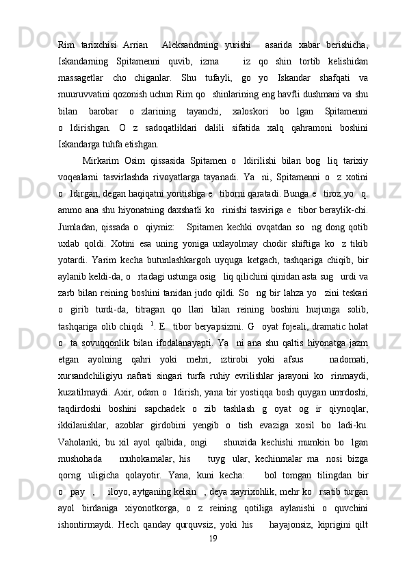 Rim   tarixchisi   Arrian   Aleksandrning   yurishi   asarida   xabar   berishicha, 
Iskandarning   Spitamenni   quvib,   izma     iz   qo shin   tortib   kelishidan	
 
massagetlar   cho chiganlar.   Shu   tufayli,   go yo   Iskandar   shafqati   va	
 
muuruvvatini qozonish uchun Rim qo shinlarining eng havfli dushmani va shu	

bilan   barobar   o zlarining   tayanchi,   xaloskori   bo lgan   Spitamenni	
 
o ldirishgan.   O z   sadoqatliklari   dalili   sifatida   xalq   qahramoni   boshini	
 
Iskandarga tuhfa etishgan.
Mirkarim   Osim   qissasida   Spitamen   o ldirilishi   bilan   bog liq   tarixiy	
 
voqealarni   tasvirlashda   rivoyatlarga   tayanadi.   Ya ni,   Spitamenni   o z   xotini	
 
o ldirgan, degan haqiqatni yoritishga e tiborni qaratadi. Bunga e tiroz yo q.	
   
ammo ana shu hiyonatning daxshatli ko rinishi tasviriga e tibor beraylik-chi.	
 
Jumladan,   qissada   o qiymiz:   Spitamen   kechki   ovqatdan   so ng   dong   qotib	
  
uxlab   qoldi.   Xotini   esa   uning   yoniga   uxlayolmay   chodir   shiftiga   ko z   tikib	

yotardi.   Yarim   kecha   butunlashkargoh   uyquga   ketgach,   tashqariga   chiqib,   bir
aylanib keldi-da, o rtadagi ustunga osig liq qilichini qinidan asta sug urdi va	
  
zarb   bilan   reining   boshini   tanidan   judo   qildi.   So ng   bir   lahza   yo zini   teskari	
 
o girib   turdi-da,   titragan   qo llari   bilan   reining   boshini   hurjunga   solib,	
 
tashqariga   olib  chiqdi	
 1
.  E tibor   beryapsizmi.   G oyat   fojeali,  dramatic   holat	 
o ta   sovuqqonlik   bilan   ifodalanayapti.   Ya ni   ana   shu   qaltis   hiyonatga   jazm	
 
etgan   ayolning   qahri   yoki   mehri,   iztirobi   yoki   afsus     nadomati,	

xursandchiligiyu   nafrati   singari   turfa   ruhiy   evrilishlar   jarayoni   ko rinmaydi,	

kuzatilmaydi.  Axir,  odam   o ldirish,   yana   bir   yostiqqa   bosh   quygan   umrdoshi,	

taqdirdoshi   boshini   sapchadek   o zib   tashlash   g oyat   og ir   qiynoqlar,	
  
ikkilanishlar,   azoblar   girdobini   yengib   o tish   evaziga   xosil   bo ladi-ku.	
 
Vaholanki,   bu   xil   ayol   qalbida,   ongi     shuurida   kechishi   mumkin   bo lgan	
 
mushohada     muhokamalar,   his     tuyg ular,   kechinmalar   ma nosi   bizga	
   
qorng uligicha   qolayotir.   Yana,   kuni   kecha:     bol   tomgan   tilingdan   bir	
 
o pay ,   iloyo, aytganing kelsin , deya xayrixohlik, mehr ko rsatib turgan	
    
ayol   birdaniga   xiyonotkorga,   o z   reining   qotiliga   aylanishi   o quvchini	
 
ishontirmaydi.   Hech   qanday   qurquvsiz,   yoki   his     hayajonsiz,   kiprigini   qilt	

19 