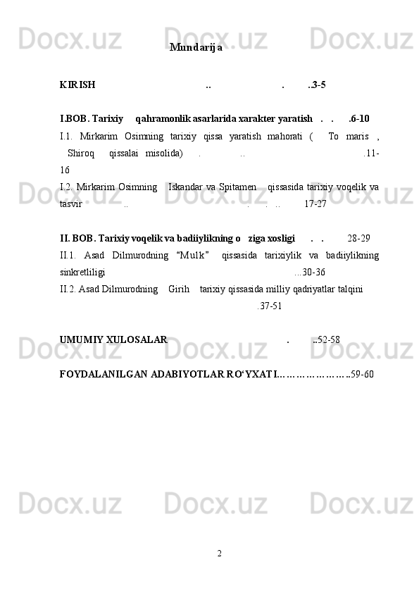                                         Mundarija
KIRISH .. . ..3-5  
I.BOB. Tarixiy   qahramonlik asarlarida xarakter yaratish . . .6-10	
   
I.1.   Mirkarim   Osimning   tarixiy   qissa   yaratish   mahorati   (   To maris ,	
  
Shiroq   qissalai   misolida) . .. .11-	
    
16
I.2.   Mirkarim   Osimning   Iskandar   va   Spitamen   qissasida   tarixiy   voqelik   va	
 
tasvir  .. . . .. 17-27	
    
II. BOB. Tarixiy voqelik va badiiylikning o ziga xosligi . .	
    28-29
II.1.   Asad   Dilmurodning   M u l k   qissasida   tarixiylik   va   badiiylikning	
 
sinkretliligi ...30-36	

II.2. Asad Dilmurodning  Girih  tarixiy qissasida milliy qadriyatlar talqini	
  
.37-51	

UMUMIY XULOSALAR . ..	
  52-58
FOYDALANILGAN ADABIYOTLAR R О ‘YXATI………………….. 59-60
2 