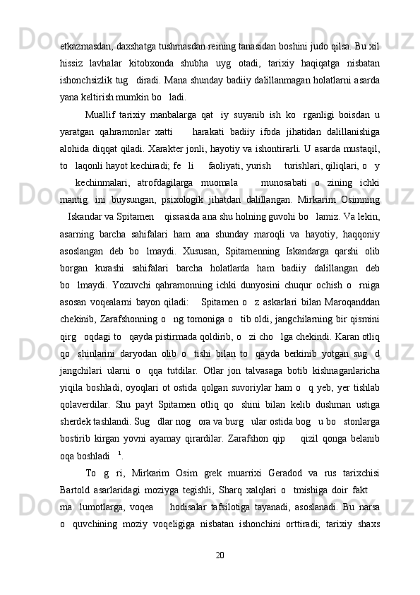 etkazmasdan, daxshatga tushmasdan reining tanasidan boshini judo qilsa. Bu xil
hissiz   lavhalar   kitobxonda   shubha   uyg otadi,   tarixiy   haqiqatga   nisbatan
ishonchsizlik tug diradi. Mana shunday badiiy dalillanmagan holatlarni asarda	

yana keltirish mumkin bo ladi. 	

Muallif   tarixiy   manbalarga   qat iy   suyanib   ish   ko rganligi   boisdan   u	
 
yaratgan   qahramonlar   xatti     harakati   badiiy   ifoda   jihatidan   dalillanishiga	

alohida diqqat qiladi. Xarakter jonli, hayotiy va ishontirarli. U asarda mustaqil,
to laqonli hayot kechiradi; fe li   faoliyati, yurish   turishlari, qiliqlari, o y	
    
  kechinmalari,   atrofdagilarga   muomala     munosabati   o zining   ichki	
  
mantig ini   buysungan,   psixologik   jihatdan   dalillangan.   Mirkarim   Osimning	

Iskandar va Spitamen  qissasida ana shu holning guvohi bo lamiz. Va lekin,	
  
asarning   barcha   sahifalari   ham   ana   shunday   maroqli   va   hayotiy,   haqqoniy
asoslangan   deb   bo lmaydi.   Xususan,   Spitamenning   Iskandarga   qarshi   olib	

borgan   kurashi   sahifalari   barcha   holatlarda   ham   badiiy   dalillangan   deb
bo lmaydi.   Yozuvchi   qahramonning   ichki   dunyosini   chuqur   ochish   o rniga	
 
asosan   voqealarni   bayon   qiladi:   Spitamen   o z   askarlari   bilan   Maroqanddan	
 
chekinib, Zarafshonning o ng tomoniga o tib oldi, jangchilarning bir  qismini	
 
qirg oqdagi to qayda pistirmada qoldirib, o zi cho lga chekindi. Karan otliq	
   
qo shinlarini   daryodan   olib   o tishi   bilan   to qayda   berkinib   yotgan   sug d
   
jangchilari   ularni   o qqa   tutdilar.   Otlar   jon   talvasaga   botib   kishnaganlaricha	

yiqila   boshladi,   oyoqlari   ot   ostida   qolgan   suvoriylar   ham   o q   yeb,   yer   tishlab	

qolaverdilar.   Shu   payt   Spitamen   otliq   qo shini   bilan   kelib   dushman   ustiga	

sherdek tashlandi. Sug dlar nog ora va burg ular ostida bog u bo stonlarga	
    
bostirib   kirgan   yovni   ayamay   qirardilar.   Zarafshon   qip     qizil   qonga   belanib	

oqa boshladi	
 1
.
To g ri,   Mirkarim   Osim   grek   muarrixi   Geradod   va   rus   tarixchisi	
 
Bartold   asarlaridagi   moziyga   tegishli,   Sharq   xalqlari   o tmishiga   doir   fakt  	
 
ma lumotlarga,   voqea     hodisalar   tafsilotiga   tayanadi,   asoslanadi.   Bu   narsa	
 
o quvchining   moziy   voqeligiga   nisbatan   ishonchini   orttiradi;   tarixiy   shaxs	

20 