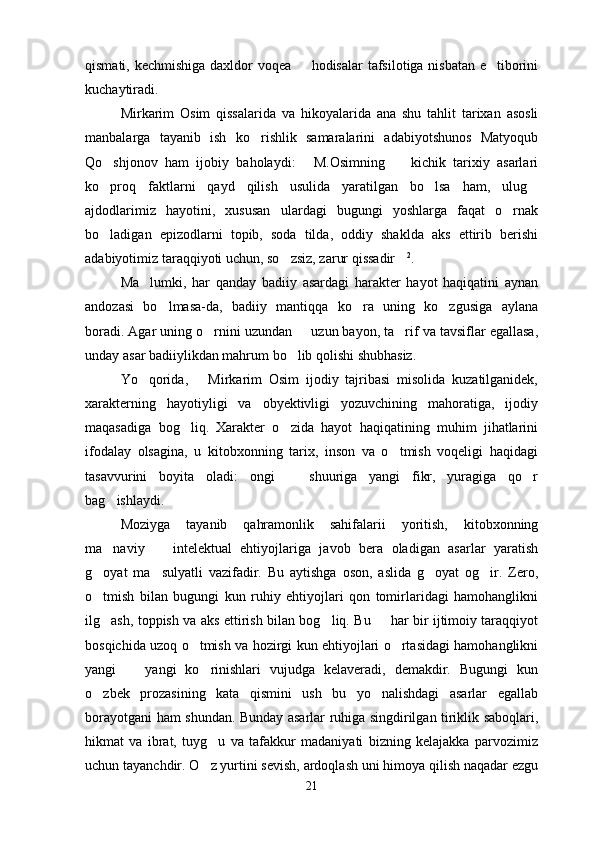 qismati, kechmishiga daxldor voqea   hodisalar  tafsilotiga nisbatan e tiborini 
kuchaytiradi.
Mirkarim   Osim   qissalarida   va   hikoyalarida   ana   shu   tahlit   tarixan   asosli
manbalarga   tayanib   ish   ko rishlik   samaralarini   adabiyotshunos   Matyoqub	

Qo shjonov   ham   ijobiy   baholaydi:   M.Osimning     kichik   tarixiy   asarlari	
  
ko proq   faktlarni   qayd   qilish   usulida   yaratilgan   bo lsa   ham,   ulug
  
ajdodlarimiz   hayotini,   xususan   ulardagi   bugungi   yoshlarga   faqat   o rnak	

bo ladigan   epizodlarni   topib,   soda   tilda,   oddiy   shaklda   aks   ettirib   berishi	

adabiyotimiz taraqqiyoti uchun, so zsiz, zarur qissadir	
  2
.
Ma lumki,   har   qanday   badiiy   asardagi   harakter   hayot   haqiqatini   aynan	

andozasi   bo lmasa-da,   badiiy   mantiqqa   ko ra   uning   ko zgusiga   aylana	
  
boradi. Agar uning o rnini uzundan   uzun bayon, ta rif va tavsiflar egallasa,	
  
unday asar badiiylikdan mahrum bo lib qolishi shubhasiz.	

Yo qorida,       Mirkarim   Osim   ijodiy   tajribasi   misolida   kuzatilganidek,	

xarakterning   hayotiyligi   va   obyektivligi   yozuvchining   mahoratiga,   ijodiy
maqasadiga   bog liq.   Xarakter   o zida   hayot   haqiqatining   muhim   jihatlarini	
 
ifodalay   olsagina,   u   kitobxonning   tarix,   inson   va   o tmish   voqeligi   haqidagi	

tasavvurini   boyita   oladi:   ongi     shuuriga   yangi   fikr,   yuragiga   qo r	
 
bag ishlaydi.	

Moziyga   tayanib   qahramonlik   sahifalarii   yoritish,   kitobxonning
ma naviy     intelektual   ehtiyojlariga   javob   bera   oladigan   asarlar   yaratish
 
g oyat   ma sulyatli   vazifadir.   Bu   aytishga   oson,   aslida   g oyat   og ir.   Zero,	
   
o tmish   bilan   bugungi   kun   ruhiy   ehtiyojlari   qon   tomirlaridagi   hamohanglikni

ilg ash, toppish va aks ettirish bilan bog liq. Bu   har bir ijtimoiy taraqqiyot
  
bosqichida uzoq o tmish va hozirgi kun ehtiyojlari o rtasidagi hamohanglikni	
 
yangi     yangi   ko rinishlari   vujudga   kelaveradi,   demakdir.   Bugungi   kun	
 
o zbek   prozasining   kata   qismini   ush   bu   yo nalishdagi   asarlar   egallab	
 
borayotgani ham shundan. Bunday asarlar ruhiga singdirilgan tiriklik saboqlari,
hikmat   va   ibrat,   tuyg u   va   tafakkur   madaniyati   bizning   kelajakka   parvozimiz	

uchun tayanchdir. O z yurtini sevish, ardoqlash uni himoya qilish naqadar ezgu

21 