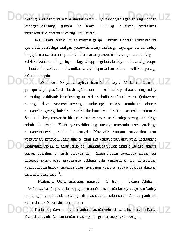 ekanligini dildan tuyamiz. Ajdodlarimiz el   yurt deb yashaganlarining, jondan
kechganliklarining   guvohi   bo lamiz.   Shuning   o ziyoq   yuraklarda	
 
vatansevarlik, erksevarlik urug ini ustiradi.	

Ma lumki,   olis   o tmish   mavzusiga   qo l   urgan,   ajdodlar   shaxsiyati   va	
  
qismatini   yoritishga   intilgan   yozuvchi   arixiy   faktlarga   suyangan   holda   badiiy
haqiqat   manzaralarini   yaratadi.   Bu   narsa   yozuvchi   dunyoqarashi,   badiiy  	

estetik ideali bilan bog liq o rtaga chiqqanligi bois tarixiy manbalardagi voqea	
 
 hodisalar, fakt va ma lumotlar badiiy talqinida ham xilma   xilliklar yuzaga	
  
kelishi tabiiydir.
Lekin   kezi   kelganda   aytish   lozimki,   -   deydi   Mirkarim   Osim,   -	

yo qoridagi   qissalarda   bosh   qahramon     real   tarixiy   shaxslarning   ruhiy	
 
olamidagi   ziddiyatli   holatlarning   ta siri   unchalik   mufassal   emas.   Qolaversa,	

so ngi   davr   yozuvchilarining   asarlardagi   tarixiy   manbalar   chuqur	

o rganilmaganligi boisdan kamchiliklar ham tez   tez ko zga tashlanib turadi.
  
Bu   esa   tarixiy   mavzuda   bir   qator   badiiy   sayoz   asarlarning   yuzaga   kelishiga
sabab   bo lyapti.   Yosh   yozuvchilarning   tarixiy   mavzuda   asar   yozishga	

o rganishlarini   qoralab   bo lmaydi.   Yozuvchi   istagan   mavzusida   asar	
 
yozaverishi   mumkin,   lekin   ular   o zlari   aks   ettirayotgan   davr   yoki   hodisaning	

mohiyatini yaxshi bilishlari, tarix qo llanmasidan biron fikrni bilib olib, shartta	

roman   yozishga   o tirish   befoyda   ish   Sizga   ijodim   davomida   kelgan   bir	
 
xulosani   aytay:   arab   grafikasida   bitilgan   eski   asarlarni   o qiy   olmaydigan	

yozuvchining tarixiy mavzuda biror juyali asar yozib o rinlata olishiga shaxsan	

men ishonmayman	
 1
.
  Mirkarim   Osim   qalamiga   mansub   O tror ,   Temur   Malik ,	
    
Mahmud Tarobiy kabi tarixiy qahramonlik qissalarida tarixiy voqelikni badiiy	

haqiqatga   aylantirishda   nechog lik   mashaqqatli   izlanishlar   olib   obrganligini	

ko rishimiz, kuzatishimiz mumkin.  	

Bu tarixiy davr haqidagi manbalar aslida yetmish va saksoninchi yillarda
sharqshunos olimlar tomonidan ruschaga o girilib, bizga yetib kelgan.	

22 