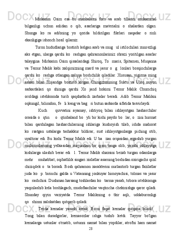 Mirkarim   Osim   esa   bu   manbalarni   fors   va   arab   tillarini   mukammal
bilganligi   uchun   aslidan   o qib,   asarlariga   materialni   o shalardan   olgan. 
Shunga   ko ra   adibning   yo qorida   bildirilgan   fikrlari   naqadar   o rinli	
  
ekanligiga ishonch hosil qilamiz.
Turon hududlariga bostirib kelgan arab va mug ul istilochilari xunrezligi	

aks   etgan,   ularga   qarshi   ko rashgan   qahramonlarimiz   obrazi   yoritilgan   asarlar	

talaygina. Mirkarim Osim qissalaridagi  Shiroq, To maris, Spitamen, Muqanna	

va   Temur   Malik   kabi   xalqimizning   mard   va   jasur   o g lonlari   bosqinchilarga	
 
qarshi  ko rashga otlangan  xalqqa boshchilik qiladilar. Xususan,  yigirma  ming	

askari   bilan   Xujandga   bostirib   kirgan   Chingizxonning   Suktu   va   Uloq   nuyon
sarkardalari   qo shiniga   qarshi   Xo jand   hokimi   Temur   Malik   Chumchiq	
 
oroldagi   istehkomda   turib   qaqshatkich   zarbalar   beradi.   Adib   Temur   Malikni
oqkungil, bilimdon, fe li keng va bag ri butun sarkarda sifatida tasvirlaydi:	
 
Kuch     quvvatini   ayamay,   ishtiyoq   bilan   ishlayotgan   hasharchilar	
 
orasida o qtin   o qtinbaland bo yli bir kishi paydo bo lar, o zini hurmat	
     
bilan   qarshilagan   hasharchilarning   ishlariga   kushoyish   tilab,   ishda   mahorat
ko rsatgan   ustalarga   tashakkur   bildirar,   sust   ishlayotganlarga   piching   otib,	

uyaltirar   edi.  Bu   kishi   Temur   Malik   edi.  U   ba zan   orqasidan   ergashib   yurgan	

mulozimlarining   yelkasidan   xurjundam   bir   qism   tanga   olib,   yaxshi   ishlayotga
kishilarga   ulashib   berar   edi 1.   Temur   Malik   shaxsini   bezab   turgan   odamlarga	

mehr   muhabbat, oqibatlilik singari xislatlar asarning boshidan oxirigachs qizil	

chiziqdek   o ta   boradi.   Bosh   qahramon   xarakterini   nurlantirib   turgan   fazilatlar	

juda   ko p.   birinchi   galda   u   Vatanning   jonkuyar   himoyachisi,   tolmas   va   jasur	

ko rashchisi. Dushman harsang toshlardan ko tarma yasab, tobora istehkomga	
 
yaqinlashib kela boshlagach, mudofaachilar vaqtincha chekinishga qaror qiladi.
Shunday   qiyin   vaziyatda   Temur   Malikning   o tkir   aqli,   uddaburonligi	

qo shinni xalokatdan qutqarib qoladi:	

Tezda   kemalar   yasash   kerak.   Bizni   faqat   kemalar   qutqaza   biladi!	
 
Tong   bilan   duradgorlar,   kemasozlar   ishga   tushib   ketdi.   Tayyor   bo'lgan
kemalarga   ustunlar   o'rnatib,   ustunni   namat   bilan   yopdilar,   atrofni   ham   namat
23 