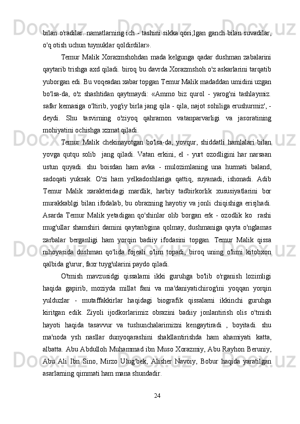 bilan o'radilar. namatlarning ich - tashini sikka qori;lgan ganch bilan suvadilar,
o'q otish uchun tuynuklar qoldirdilar».
Temur   Malik   Xorazmshohdan   mada   kelgunga   qadar   dushman   zabalarini
qaytarib trishga axd qiladi. biroq bu davrda Xorazmshoh o'z askarlarini tarqatib
yuborgan edi. Bu voqeadan xabar topgan Temur Malik madaddan umidini uzgan
bo'lsa-da,   o'z   shashtidan   qaytmaydi:   «Ammo   biz   qurol   -   yarog'ni   tashlaymiz.
safar kemasiga o'ltirib, yog'iy birla jang qila - qila, najot sohiliga erushurmiz', -
deydi.   Shu   tasvirning   o'ziyoq   qahramon   vatanparvarligi   va   jasoratining
mohiyatini ochishga xzmat qiladi.
Temur   Malik   chekinayotgan   bo'lsa-da,   yovqur,   shiddatli   hamlalari   bilan
yovga   qutqu   solib     jang   qiladi.   Vatan   erkini,   el   -   yurt   ozodligini   har   narsaan
ustun   quyadi.   shu   boisdan   ham   avka   -   mulozimlaning   una   hurmati   baland,
sadoqati   yuksak.   O'zi   ham   yelkadoshlariga   qattiq,   suyanadi,   ishonadi.   Adib
Temur   Malik   xarakteridagi   mardlik,   harbiy   tadbirkorlik   xususiyatlarini   bor
murakkablgi  bilan  ifodalab,  bu  obrazning  hayotiy  va  jonli   chiqishiga   erisjhadi.
Asarda   Temur   Malik   yetadigan   qo'shinlar   olib   borgan   erk   -   ozodlik   ko rashi
mug'ullar   shamshiri   damini   qaytaribgina   qolmay,   dushmaniga   qayta   o'nglamas
zarbalar   berganligi   ham   yorqin   badiiy   ifodasini   topgan.   Temur   Malik   qissa
nihoyasida   dushman   qo'lida   fojeali   o'lim   topadi,   biroq   uning   o'limi   kitobxon
qalbida g'urur, faxr tuyg'ularini paydo qiladi.
O'tmish   mavzusidgi   qissalarni   ikki   guruhga   bo'lib   o'rganish   lozimligi
haqida   gapirib,   moziyda   millat   fani   va   ma'daniyatichirog'ini   yoqqan   yorqin
yulduzlar   -   mutaffakkirlar   haqidagi   biografik   qissalarni   ikkinchi   guruhga
kiritgan   edik.   Ziyoli   ijodkorlarimiz   obrazini   badiiy   jonlantirish   olis   o'tmish
hayoti   haqida   tasavvur   va   tushunchalarimizni   kengaytiradi   ,   boyitadi.   shu
ma'noda   ysh   nasllar   dunyoqarashini   shakllantirishda   ham   ahamiyati   katta,
albatta. Abu Abdulloh Muhammad ibn Muso Xorazmiy, Abu Rayhon Beruniy,
Abu   Ali   Ibn   Sino,   Mirzo   Ulug'bek,   Alisher   Navoiy,   Bobur   haqida   yaratilgan
asarlarning qimmati ham mana shundadir.
24 