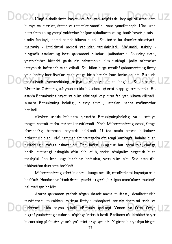 Ulug'   ajdodlarimiz   hayoti   va   faoliyati   to'g'risida   keyingi   yillarda   ham
hikoya   va   qissalar,   drama   va   romanlar   yaratildi,   yana   yaratilmoqda.   Ular   uzoq
o'tmishimizning yorug' yulduzlari bo'lgan ajdodlarimizning ibratli hayoti, ilmiy -
ijodiy   faoliayi,   taqdiri   haqida   hikoya   qiladi.   Shu   tariqa   bu   shaxslar   shaxsiyati,
ma'naviy   -   intelektual   merosi   yaqindan   tanishtiriladi.   Ma'lumki,   tarixiy   -
biografik   asarlarning   bosh   qahramoni   olimlar,   ijodkorlardir.   Shunday   ekan,
yozuvchidan   birinchi   galda   o'z   qahramonini   ilm   ustidagi   ijodiy   zahmatlar
jarayonida ko'rsatish talab etiladi. Shu bilan birga muallif qahramonining ilmiy
yoki   badiiy   kashfiyotlari   mohiyatiga   kirib   borishi   ham   lozim   bo'ladi.   Bu   juda
mas'uliyatli,   yozuvchining   sa'jiya   -   salohiyati   bilan   bog'liq.   Shu   jihatdan
Mirkarim   Osimning   «Jayhun   ustida   bulutlar»     qissasi   diqqatga   sazovordir.   Bu
asarda Beruniyning hayoti va olim sifatidagi ko'p qirra faoliyati hikoya qilinadi.
Asarda   Beruniyning   bolaligi,   oilaviy   ahvoli,   ustozlari   haqda   ma'lumotlar
beriladi.
«Jayhun   ustida   bulutlar»   qissasida   Beruniyningbolaligi   va   u   tarbiya
topgan   sharoit   ancha   qiziqarli   tasvirlanadi.   Yosh   Muhammadning   zehni,   ilmga
chanqoqligi   hammani   hayratda   qoldiradi.   U   tez   orada   barcha   bilimlarni
o'zlashtirib oladi: «Muhammad shu vaqtgacha o'zi tengi kambag'al bolalar bilan
tirikchiligini   zo'rg'a   o'tkazar   edi.   Endi   bo'lsa   uning   usti   but,   qorni   to'q,   cho'lga
borib,   qirchang'i   eshagida   o'tin   olib   kelib,   sotish   o'rnigailm   o'rganish   bilan
mashg'ul.   Ibn   Iroq   unga   hisob   va   hadisdan,   yosh   olim   Abu   Saxl   arab   tili,
tibbiyotdan dars bera boshladi.
Muhammadning zehni kundan - kunga ochilib, muallimlarni hayratga sola
boshladi. Handasa va hisob ilmini yaxshi o'rganib, berilgan masalalarni mustaqil
hal etadigan bo'ldi».
Asarda   qahramon   yashab   o'tgan   sharoit   ancha   mufassa,     detallashtirilib
tasvirlanadi:   murakkab   ko'ringa   ilmiy   jumboqlarni,   tarixiy   sharoitni   soda   va
tushunarli   tilda   bayon   qiladi:   «Beruniy   qadimgi   Yunon   va   O'rta   Osiyo
o'g'rofiyunlarining asarlarini o'qishga kirishib ketdi. Batlimus o'z kitoblarida yer
kurrasining globusini yasash yo'llarini o'rgatgan edi. Yigirma bir yoshga kirgan
25 