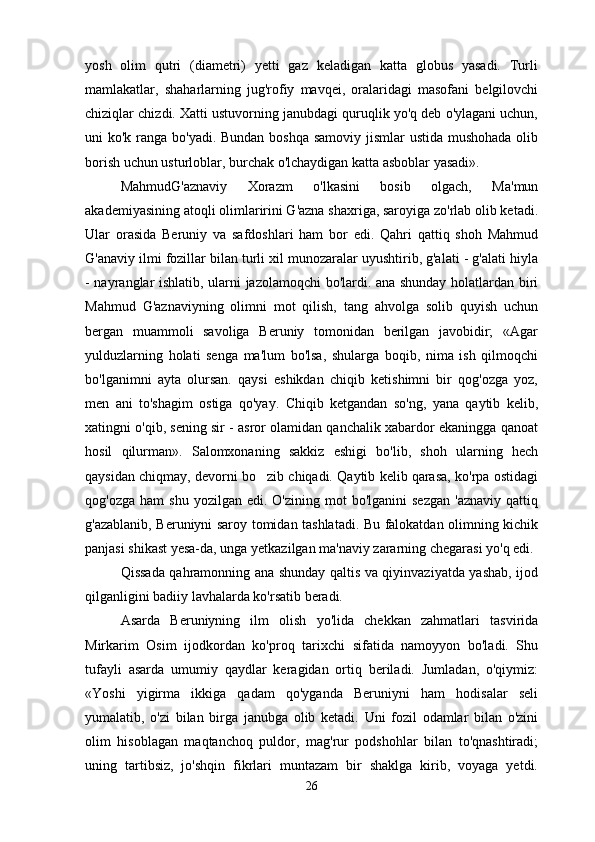 yosh   olim   qutri   (diametri)   yetti   gaz   keladigan   katta   globus   yasadi.   Turli
mamlakatlar,   shaharlarning   jug'rofiy   mavqei,   oralaridagi   masofani   belgilovchi
chiziqlar chizdi. Xatti ustuvorning janubdagi quruqlik yo'q deb o'ylagani uchun,
uni ko'k ranga bo'yadi. Bundan boshqa samoviy jismlar ustida mushohada  olib
borish uchun usturloblar, burchak o'lchaydigan katta asboblar yasadi».
MahmudG'aznaviy   Xorazm   o'lkasini   bosib   olgach,   Ma'mun
akademiyasining atoqli olimlaririni G'azna shaxriga, saroyiga zo'rlab olib ketadi.
Ular   orasida   Beruniy   va   safdoshlari   ham   bor   edi.   Qahri   qattiq   shoh   Mahmud
G'anaviy ilmi fozillar bilan turli xil munozaralar uyushtirib, g'alati - g'alati hiyla
- nayranglar ishlatib, ularni jazolamoqchi bo'lardi. ana shunday holatlardan biri
Mahmud   G'aznaviyning   olimni   mot   qilish,   tang   ahvolga   solib   quyish   uchun
bergan   muammoli   savoliga   Beruniy   tomonidan   berilgan   javobidir;   «Agar
yulduzlarning   holati   senga   ma'lum   bo'lsa,   shularga   boqib,   nima   ish   qilmoqchi
bo'lganimni   ayta   olursan.   qaysi   eshikdan   chiqib   ketishimni   bir   qog'ozga   yoz,
men   ani   to'shagim   ostiga   qo'yay.   Chiqib   ketgandan   so'ng,   yana   qaytib   kelib,
xatingni o'qib, sening sir - asror olamidan qanchalik xabardor ekaningga qanoat
hosil   qilurman».   Salomxonaning   sakkiz   eshigi   bo'lib,   shoh   ularning   hech
qaysidan chiqmay, devorni bo zib chiqadi. Qaytib kelib qarasa, ko'rpa ostidagi
qog'ozga  ham  shu   yozilgan  edi.  O'zining   mot  bo'lganini   sezgan   'aznaviy  qattiq
g'azablanib, Beruniyni saroy tomidan tashlatadi. Bu falokatdan olimning kichik
panjasi shikast yesa-da, unga yetkazilgan ma'naviy zararning chegarasi yo'q edi.
Qissada qahramonning ana shunday qaltis va qiyinvaziyatda yashab, ijod
qilganligini badiiy lavhalarda ko'rsatib beradi.
Asarda   Beruniyning   ilm   olish   yo'lida   chekkan   zahmatlari   tasvirida
Mirkarim   Osim   ijodkordan   ko'proq   tarixchi   sifatida   namoyyon   bo'ladi.   Shu
tufayli   asarda   umumiy   qaydlar   keragidan   ortiq   beriladi.   Jumladan,   o'qiymiz:
«Yoshi   yigirma   ikkiga   qadam   qo'yganda   Beruniyni   ham   hodisalar   seli
yumalatib,   o'zi   bilan   birga   janubga   olib   ketadi.   Uni   fozil   odamlar   bilan   o'zini
olim   hisoblagan   maqtanchoq   puldor,   mag'rur   podshohlar   bilan   to'qnashtiradi;
uning   tartibsiz,   jo'shqin   fikrlari   muntazam   bir   shaklga   kirib,   voyaga   yetdi.
26 