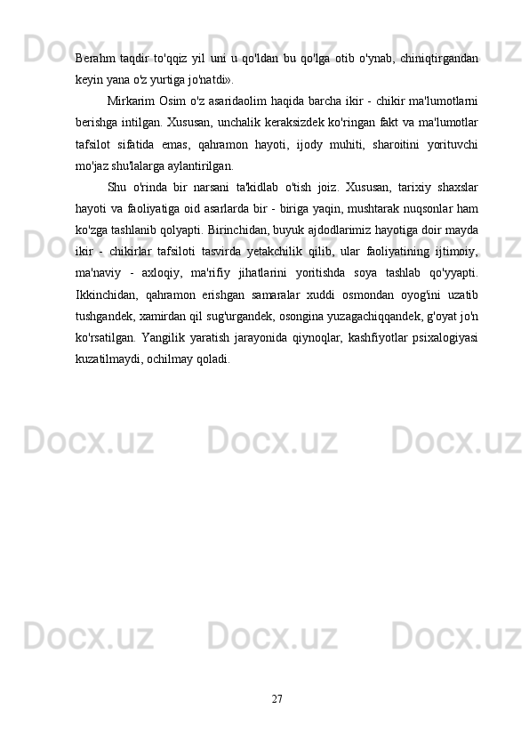Berahm   taqdir   to'qqiz   yil   uni   u   qo'ldan   bu   qo'lga   otib   o'ynab,   chiniqtirgandan
keyin yana o'z yurtiga jo'natdi».
Mirkarim  Osim  o'z asaridaolim haqida barcha ikir  - chikir  ma'lumotlarni
berishga  intilgan. Xususan,  unchalik keraksizdek  ko'ringan fakt va ma'lumotlar
tafsilot   sifatida   emas,   qahramon   hayoti,   ijody   muhiti,   sharoitini   yorituvchi
mo'jaz shu'lalarga aylantirilgan.
Shu   o'rinda   bir   narsani   ta'kidlab   o'tish   joiz.   Xususan,   tarixiy   shaxslar
hayoti va faoliyatiga oid asarlarda bir - biriga yaqin, mushtarak nuqsonlar ham
ko'zga tashlanib qolyapti. Birinchidan, buyuk ajdodlarimiz hayotiga doir mayda
ikir   -   chikirlar   tafsiloti   tasvirda   yetakchilik   qilib,   ular   faoliyatining   ijtimoiy,
ma'naviy   -   axloqiy,   ma'rifiy   jihatlarini   yoritishda   soya   tashlab   qo'yyapti.
Ikkinchidan,   qahramon   erishgan   samaralar   xuddi   osmondan   oyog'ini   uzatib
tushgandek, xamirdan qil sug'urgandek, osongina yuzagachiqqandek, g'oyat jo'n
ko'rsatilgan.   Yangilik   yaratish   jarayonida   qiynoqlar,   kashfiyotlar   psixalogiyasi
kuzatilmaydi, ochilmay qoladi.
27 