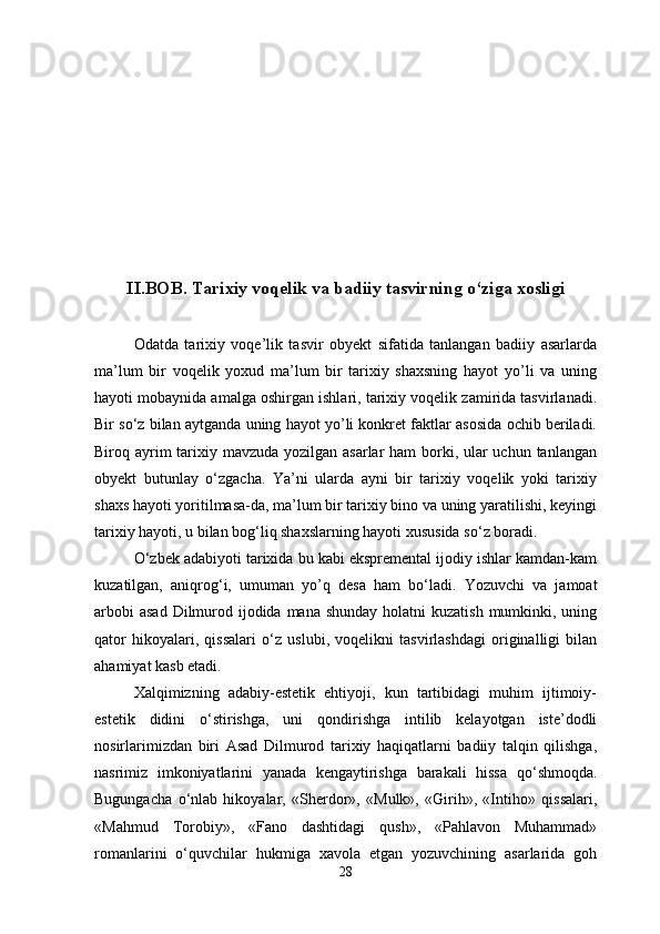 II.BOB. Tarixiy voqelik va badiiy tasvirning  о ‘ziga xosligi
Odatda   tarixiy   voqe’lik   tasvir   obyekt   sifatida   tanlangan   badiiy   asarlarda
ma’lum   bir   voqelik   yoxud   ma’lum   bir   tarixiy   shaxsning   hayot   yo’li   va   uning
hayoti mobaynida amalga oshirgan ishlari, tarixiy voqelik zamirida tasvirlanadi.
Bir s о ‘z bilan aytganda uning hayot yo’li konkret faktlar asosida ochib beriladi.
Biroq ayrim tarixiy mavzuda yozilgan asarlar ham  borki, ular uchun tanlangan
obyekt   butunlay   о ‘zgacha.   Ya’ni   ularda   ayni   bir   tarixiy   voqelik   yoki   tarixiy
shaxs hayoti yoritilmasa-da, ma’lum bir tarixiy bino va uning yaratilishi, keyingi
tarixiy hayoti, u bilan bog‘liq shaxslarning hayoti xususida s о ‘z boradi.
О ‘zbek adabiyoti tarixida bu kabi ekspremental ijodiy ishlar kamdan-kam
kuzatilgan,   aniqrog‘i,   umuman   yo’q   desa   ham   b о ‘ladi.   Yozuvchi   va   jamoat
arbobi  asad  Dilmurod ijodida  mana shunday  holatni  kuzatish  mumkinki, uning
qator   hikoyalari,   qissalari   о ‘z   uslubi,   voqelikni   tasvirlashdagi   originalligi   bilan
ahamiyat kasb etadi.
Xalqimizning   adabiy-estetik   ehtiyoji,   kun   tartibidagi   muhim   ijtimoiy-
estetik   didini   о ‘stirishga,   uni   qondirishga   intilib   kelayotgan   iste’dodli
nosirlarimizdan   biri   Asad   Dilmurod   tarixiy   haqiqatlarni   badiiy   talqin   qilishga,
nasrimiz   imkoniyatlarini   yanada   kengaytirishga   barakali   hissa   q о ‘shmoqda.
Bugungacha   о ‘nlab   hikoyalar,   «Sherdor»,   «Mulk»,   «Girih»,   «Intiho»   qissalari,
«Mahmud   Torobiy»,   «Fano   dashtidagi   qush»,   «Pahlavon   Muhammad»
romanlarini   о ‘quvchilar   hukmiga   xavola   etgan   yozuvchining   asarlarida   goh
28 
