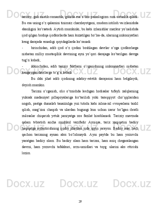tarixiy, goh mistik-romantik, gohida esa   о ‘tkir psixologizm ruxi ustunlik qiladi.
Bu esa uning  о ‘z qalamini tinimsiz charxlayotgani, mudom intilish va izlanishda
ekanligini k о ‘rsatadi. Aytish mumkinki, bu kabi izlanishlar mazkur yo’nalishda
ijod qilgan boshqa ijodkorlarda ham kuzatilgan b о ‘lsa-da, ularning imkoniyatlari
keng darajada emasligi quyidagilarda k о ‘ranadi: 
- birinchidan,   adib   ijod   о ‘z   ijodini   boshlagan   davrlar   о ‘zga   ijodkorlarga
nisbatan   milliy   mustaqillik   davrining   ayni   yo’qori   darajaga   k о ‘tarilgan   davrga
tug‘ri keladi;
- ikkinchidan,   adib   tarixiy   faktlarni   о ‘rganishning   imkoniyatlari   nisbatan
kengaygan davrlarga t о ‘g‘ri keladi.
Bu   ikki   jihat   adib   ijodining   adabiy-estetik   darajasini   ham   belgilaydi,
deyish mumkin.
Tarixni   о ‘rganish,   olis   о ‘tmishda   kechgan   hodisalar   tufayli   xalqlarning
yuksak   madaniyat   pillapoyalariga   k о ‘tarilish   yoki   taraqqiyot   ch о ‘qqilaridan
nogoh,  pastga   dumalab   tanazzulga   yuz   tutishi   kabi   xilma-xil   «voqealarni   taxlil
qilish,   mag‘zini   chaqish   va   ulardan   bugungi   kun   uchun   zarur   b о ‘lgan   ibratli
xulosalar   chiqarish   yetuk   jamiyatga   xos   fazilat   hisoblanadi.   Tarixiy   mavzuda
qalam   tebratish   ancha   mushkul   vazifadir   Ayniqsa,   tarix   xaqiqatini   badiiy
haqiqatga   aylantirishning   ijodiy   jihatdan   juda   qiyin   jarayon.   Badiiy   asar   hech
qachon   tarixning   aynan   aksi   b о ‘lolmaydi.   Ayni   paytda   bu   ham   yozuvchi
yaratgan   badiiy   olam.   Bu   badiiy   olam   ham   tarixni,   ham   aniq   chegaralangan
davrni,   ham   yozuvchi   tafakkuri,   orzu-umidlari   va   tuyg ularini   aks   ettirishi
lozim.
29 