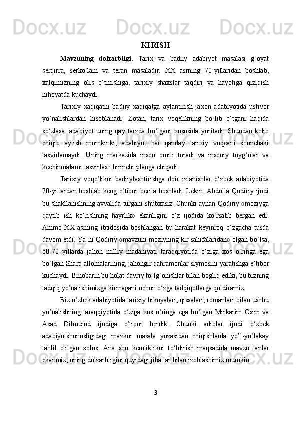 KIRISH
Mavzuning   dolzarbligi.   Tarix   va   badiiy   adabiyot   masalasi   g‘oyat
serqirra,   serk о ‘lam   va   teran   masaladir.   XX   asrning   70-yillaridan   boshlab,
xalqimizning   olis   о ‘tmishiga,   tarixiy   shaxslar   taqdiri   va   hayotiga   qiziqish
nihoyatda kuchaydi.
Tarixiy   xaqiqatni   badiiy   xaqiqatga   aylantirish   jaxon   adabiyotida   ustivor
yo’nalishlardan   hisoblanadi.   Zotan,   tarix   voqelikning   b о ‘lib   о ‘tgani   haqida
s о ‘zlasa,   adabiyot   uning   qay   tarzda   b о ‘lgani   xususida   yoritadi.   Shundan   kelib
chiqib   aytish   mumkinki,   adabiyot   har   qanday   tarixiy   voqeani   shunchaki
tasvirlamaydi.   Uning   markazida   inson   omili   turadi   va   insoniy   tuyg‘ular   va
kechinmalarni tasvirlash birinchi planga chiqadi.
Tarixiy   voqe’likni   badiiylashtirishga   doir   izlanishlar   о ‘zbek   adabiyotida
70-yillardan boshlab keng e’tibor  berila boshladi. Lekin, Abdulla Qodiriy ijodi
bu shakllanishning avvalida turgani shubxasiz. Chunki aynan Qodiriy «moziyga
qaytib   ish   k о ‘rishning   hayrlik»   ekanligini   о ‘z   ijodida   k о ‘rsatib   bergan   edi.
Ammo   XX   asrning   ibtidosida   boshlangan   bu   harakat   keyinroq   о ‘zgacha   tusda
davom etdi. Ya’ni Qodiriy «mavzuni moziyning kir sahifalaridan» olgan b о ‘lsa,
60-70   yillarda   jahon   milliy   madaniyati   taraqqiyotida   о ‘ziga   xos   о ‘ringa   ega
b о ‘lgan Sharq allomalarining, jahongir qahramonlar siymosini yaratishga e’tibor
kuchaydi. Binobarin bu holat davriy t о ‘lg‘onishlar bilan bogliq ediki, bu bizning
tadqiq yo’nalishimizga kirmagani uchun  о ‘zga tadqiqotlarga qoldiramiz.
Biz  о ‘zbek adabiyotida tarixiy hikoyalari, qissalari, romanlari bilan ushbu
yo’nalishning   taraqqiyotida   о ‘ziga   xos   о ‘ringa   ega   b о ‘lgan   Mirkarim   Osim   va
Asad   Dilmurod   ijodiga   e’tibor   berdik.   Chunki   adiblar   ijodi   о ‘zbek
adabiyotshunosligidagi   mazkur   masala   yuzasidan   chiqishlarda   yo’l-yo’lakay
tahlil   etilgan   xolos.   Ana   shu   kemtiklikni   t о ‘ldirish   maqsadida   mavzu   tanlar
ekanmiz, uning dolzarbligini quyidagi jihatlar bilan izohlashimiz mumkin:
3 