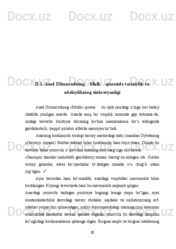 II.1. Asad Dilmurodning  Mulk  qissasida tarixiylik va 
adabiylikning sinkretyanligi
Asad Dilmurodning «Mulk» qissasi   bu epik janrdagi  	
 о ‘ziga xos badiiy
shaklda   yozilgan   asardir.   Asarda   aniq   bir   voqelik   xususida   gap   ketmasa-da,
undagi   tasvirlar   beixtiyor   tarixning   k о ‘hna   manzaralarini   k о ‘z   oldingizda
gavdalantirib, yaqqol polotno sifatida namoyon b о ‘ladi.
Asarning boshlanishi boshqa tarixiy asarlardagi kabi (masalan Oybekning
«Navoiy» romani) fozillar suhbati bilan boshlanishi ham bejiz emas. Chunki bu
tasvirlar bilan yozuvchi  о ‘quvchini asarning asos mag‘ziga olib kiradi.
«Sanoqsiz shamlar mahobatli ganchkoriy xonani charog‘on aylagan edi. Guldor
eroniy   gilamlar,   adras   k о ‘rpachalar   t о ‘shalgan   xonada   о ‘n   chog‘li   odam
yig‘ilgan...» 1
 .
Ayni   tasvirdan   ham   k о ‘rinadiki,   asardagi   voqeliklar   mavxumlik   bilan
boshlangan. Keyingi tasvirlarda ham bu mavxumlik saqlanib qolgan.
Asardagi   yozuvchi   tanlagan   pozitsiya   bugungi   kunga   yaqin   b о ‘lgan,   ayni
mustamlakachilik   davridagi   tarixiy   obidalar,   aqidalar   va   millatimizning   urf-
odatlari yerparchin qilinayotgan, milliy dunyoqarashdagi ularning izini batamom
uchirishdek   harakatlar   davrini   qamrab   olganki,   yozuvchi   bu   davrdagi   xalqimiz
k о ‘nglidagi kechinmalarini qalamga olgan. Birgina naqsh va birgina ustalarning
30 