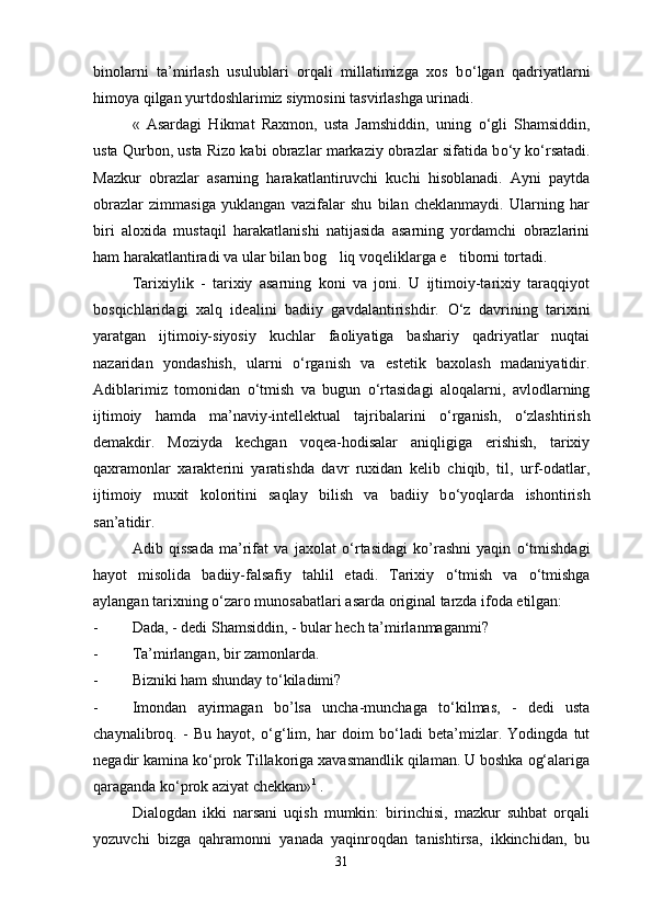 binolarni   ta’mirlash   usulublari   orqali   millatimizga   xos   b о ‘lgan   qadriyatlarni
himoya qilgan yurtdoshlarimiz siymosini tasvirlashga urinadi.
«   Asardagi   Hikmat   Raxmon,   usta   Jamshiddin,   uning   о ‘gli   Shamsiddin,
usta Qurbon, usta Rizo kabi obrazlar markaziy obrazlar sifatida b о ‘y k о ‘rsatadi.
Mazkur   obrazlar   asarning   harakatlantiruvchi   kuchi   hisoblanadi.   Ayni   paytda
obrazlar   zimmasiga   yuklangan   vazifalar   shu   bilan   cheklanmaydi.   Ularning   har
biri   aloxida   mustaqil   harakatlanishi   natijasida   asarning   yordamchi   obrazlarini
ham harakatlantiradi va ular bilan bog liq voqeliklarga e tiborni tortadi. 
Tarixiylik   -   tarixiy   asarning   koni   va   joni.   U   ijtimoiy-tarixiy   taraqqiyot
bosqichlaridagi   xalq   idealini   badiiy   gavdalantirishdir.   О ‘z   davrining   tarixini
yaratgan   ijtimoiy-siyosiy   kuchlar   faoliyatiga   bashariy   qadriyatlar   nuqtai
nazaridan   yondashish,   ularni   о ‘rganish   va   estetik   baxolash   madaniyatidir.
Adiblarimiz   tomonidan   о ‘tmish   va   bugun   о ‘rtasidagi   aloqalarni,   avlodlarning
ijtimoiy   hamda   ma’naviy-intellektual   tajribalarini   о ‘rganish,   о ‘zlashtirish
demakdir.   Moziyda   kechgan   voqea-hodisalar   aniqligiga   erishish,   tarixiy
qaxramonlar   xarakterini   yaratishda   davr   ruxidan   kelib   chiqib,   til,   urf-odatlar,
ijtimoiy   muxit   koloritini   saqlay   bilish   va   badiiy   b о ‘yoqlarda   ishontirish
san’atidir.
Adib   qissada   ma’rifat   va   jaxolat   о ‘rtasidagi   ko’rashni   yaqin   о ‘tmishdagi
hayot   misolida   badiiy-falsafiy   tahlil   etadi.   Tarixiy   о ‘tmish   va   о ‘tmishga
aylangan tarixning  о ‘zaro munosabatlari asarda original tarzda ifoda etilgan:
- Dada, - dedi Shamsiddin, - bular hech ta’mirlanmaganmi?
- Ta’mirlangan, bir zamonlarda.
- Bizniki ham shunday t о ‘kiladimi?
- Imondan   ayirmagan   bo’lsa   uncha-munchaga   t о ‘kilmas,   -   dedi   usta
chaynalibroq.   -   Bu   hayot,   о ‘g‘lim,   har   doim   b о ‘ladi   beta’mizlar.   Yodingda   tut
negadir kamina k о ‘prok Tillakoriga xavasmandlik qilaman. U boshka og‘alariga
qaraganda k о ‘prok aziyat chekkan» 1
 .
Dialogdan   ikki   narsani   uqish   mumkin:   birinchisi,   mazkur   suhbat   orqali
yozuvchi   bizga   qahramonni   yanada   yaqinroqdan   tanishtirsa,   ikkinchidan,   bu
31 